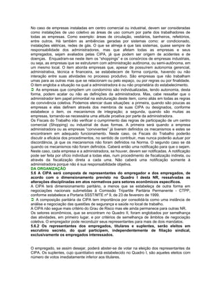 No caso de empresas instaladas em centro comercial ou industrial, devem ser consideradas
como instalações de uso coletivo as áreas de uso comum por parte dos trabalhadores de
todas as empresas. Como exemplo: áreas de circulação, vestiários, banheiros, refeitórios,
entre outros. Há também as ambiências geradas por sistemas como: ar condicionado,
instalações elétricas, redes de gás. O que se almeja é que tais sistemas, quase sempre de
responsabilidade dos administradores, mas que afetam todas as empresas e seus
empregados, sejam avaliados pelas CIPA, já que podem ser origem de acidentes e de
doenças. Enquadram-se neste item os “shoppings” e os consórcios de empresas industriais,
ou seja, as empresas que se estruturem com administração autônoma, ou semi-autônoma, em
um mesmo local. O item aborda empresas que, apesar de possuírem autonomia gerencial,
administrativa, técnica e financeira, se estabelecem de forma conjunta, havendo ou não
interação entre suas atividades no processo produtivo. São empresas que não trabalham
umas para as outras mas que se relacionam ou pelo espaço, ou por regras ou por finalidade.
O item engloba a situação na qual a administradora é ou não proprietária do estabelecimento.
As empresas que compõem um condomínio são individualizadas, tendo autonomia, desta
forma, podem acatar ou não as definições da administradora. Mas, cabe ressaltar que o
administrador tem papel primordial na estruturação deste item, como aliás em todas as regras
de convivência coletiva. Podemos elencar duas situações: a primeira, quando são poucas as
empresas e elas definem através dos membros de suas CIPA ou designados, conforme
estabelece o item, os mecanismos de integração; a segunda, quando são muitas as
empresas, tornando-se necessária uma atitude proativa por parte da administradora.
Os Fiscais do Trabalho irão verificar o cumprimento das regras de participação de um centro
comercial (Shopping) ou industrial de duas formas. A primeira será quando a empresa
administradora ou as empresas “conviventes” já tiverem definidos os mecanismos e estes se
encontrarem em adequado funcionamento. Neste caso, os Fiscais do Trabalho poderão
discutir a eficácia dos procedimentos, no sentido de contribuir, mas nunca poderão autuar por
discordância, já que os mecanismos não foram definidos na Norma. O segundo caso se dá
quando os mecanismos não foram definidos. Caberá então uma notificação para que o sejam.
Neste caso, cada empresa e a administradora, se houver, devem ser notificadas. A notificação
pode ser feita por ofício individual a todas elas, num procedimento de fiscalização indireta, ou
através da fiscalização direta a cada uma. Não caberá uma notificação somente à
administradora porque não é sua responsabilidade objetiva.
DA ORGANIZAÇÃO
5.6 A CIPA será composta de representantes do empregador e dos empregados, de
acordo com o dimensionamento previsto no Quadro I desta NR, ressalvadas as
alterações disciplinadas em atos normativos para setores econômicos específicos.
A CIPA terá dimensionamento paritário, a menos que se estabeleça de outra forma em
negociações nacionais submetidas à Comissão Tripartite Paritária Permanente - CTPP,
conforme estabelece a Portaria SSST/MTE nº 9, de 23 de fevereiro de 1999.
A composição paritária da CIPA tem importância por consolidá-la como uma instância de
análise e negociação das questões de segurança e saúde no local de trabalho.
A CIPA não segue mais critério do Grau de Risco mas ele ainda permanece para outras NR.
Os setores econômicos, que se encontram no Quadro II, foram englobados por semelhança
das atividades, em primeiro lugar, e por critérios de semelhança de âmbitos de negociação
coletiva. O empregador pode reconduzir seus representantes para mais de dois mandatos.
5.6.2 Os representantes dos empregados, titulares e suplentes, serão eleitos em
escrutínio secreto, do qual participem, independentemente de filiação sindical,
exclusivamente os empregados interessados.


O empregado, se assim desejar, poderá abster-se de votar na eleição dos representantes da
CIPA. Os suplentes, cujo quantitativo está estabelecido no Quadro I, são aqueles eleitos com
número de votos imediatamente inferior aos titulares.
 