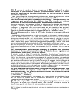 5.6.3 O número de membros titulares e suplentes da CIPA, considerando a ordem
decrescente de votos recebidos, observará o dimensionamento previsto no Quadro I
desta NR, ressalvadas as alterações disciplinadas em atos normativos de setores
econômicos específicos.
  Caso haja previsão de dimensionamento diferente para setores econômicos em outras
Normas Regulamentadoras estas têm precedência ao estabelecido na NR 5.
5.6.4 Quando o estabelecimento não se enquadrar no Quadro I, a empresa designará um
responsável pelo cumprimento dos objetivos desta NR, podendo ser adotados
mecanismos de participação dos empregados, através de negociação coletiva.
Conforme estabelece o item, qualquer empresa de qualquer ramo de atividade que não esteja
obrigada a constituir CIPA para determinado estabelecimento deverá possuir nele o
designado. O responsável pelo cumprimento desta NR será designado pela empresa,
podendo a definição dos mecanismos de participação dos empregados ser objeto de
negociação interna no estabelecimento ou através de Acordo ou Convenção Coletiva.
5.7 O mandato dos membros eleitos da CIPA terá a duração de um ano, permitida uma
reeleição.
 Reeleição é a eleição subsequente, ou seja, o empregado foi eleito para o mandato referente
ao ano de 1999 e reeleito para o ano 2.000. Ele está formalmente impedido de se candidatar
ao mandato referente ao ano 2.001. Porque seria a segunda reeleição, mas não há nenhum
impedimento que ele venha a se candidatar novamente para a eleição de 2.002, voltando a
valer a mesma regra anterior. Se houver candidatos insuficientes para a eleição o fato deve
ser comunicado ao órgão descentralizado do MTE, que avaliará e definirá caso a caso.
No caso de prestação de serviços com atividades em períodos menores que um ano em
determinado estabelecimento o órgão descentralizado do MTE avaliará e definirá, caso a
caso.
5.8 É vedada a dispensa arbitrária ou sem justa causa do empregado eleito para cargo
de direção de Comissões Internas de Prevenção de Acidentes desde o registro de sua
candidatura até um ano após o final de seu mandato.
O texto é o contido no Artigo 10º , do Ato das Disposições Constitucionais Transitórias, que
tem seu entendimento explicitado em várias decisões judiciais, especialmente no Enunciado
TST nº 393. Conforme a jurisprudência, têm garantia de emprego os titulares e os suplentes
eleitos. Caso desejar sair da empresa, o empregado deverá primeiramente solicitar por escrito
sua renúncia ao mandato da CIPA ou ao direito da garantia de emprego, quando o mandato já
houver encerrado. A empresa deverá enviar correspondência ao MTE, comunicando o fato e a
substituição do membro da CIPA pelo suplente. A empresa poderá efetivar o acordo junto ao
sindicato da categoria. O número de suplentes, constante no Quadro I, deve ser mantido com
a nomeação do próximo candidato mais votado, conforme a ata de eleição.
5.9 Serão garantidas aos membros da CIPA condições que não descaracterizem suas
atividades normais na empresa, sendo vedada a transferência para outro
estabelecimento sem a sua anuência, ressalvado o disposto nos parágrafos primeiro e
segundo do artigo 469, da CLT.
O artigo 469 da CLT estabelece:
Ao empregador é vedado transferir o empregado, sem a sua anuência, para localidade diversa
da que resultar do contrato, não se considerando transferência a que não acarretar
necessariamente a mudança do seu domicílio.
§ lº. Não estão compreendidos na proibição deste artigo os empregados que exerçam cargos
de confiança e aqueles cujos contratos tenham como condição, implícita ou explícita, a
transferência, quando esta decorra de real necessidade de serviço.

§ 2º. É lícita a transferência quando ocorrer extinção do estabelecimento em que trabalhar o
empregado.
 