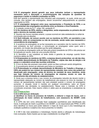5.10 O empregador deverá garantir que seus indicados tenham a representação
necessária para a discussão e encaminhamento das soluções de questões de
segurança e saúde no trabalho analisadas na CIPA.
Este item garante a representação dos indicados pelo empregador, os quais, ainda que sob
consulta, pois também são empregados, devem encaminhar adequadamente as questões
negociadas na CIPA.
5.11 O empregador designará entre seus representantes o Presidente da CIPA, e os
representantes dos empregados escolherão entre os titulares o Vice-Presidente.
A redação consta da CLT - artigo 164, parágrafo 5º.
5.12 Os membros da CIPA, eleitos e designados, serão empossados no primeiro dia útil
após o término do mandato anterior.
Quando não houver mandato anterior, a posse ocorrerá em data estabelecida no edital de
convocação para as eleições.
5.13 Será indicado, de comum acordo com os membros da CIPA, um secretário e seu
substituto, entre os componentes ou não da comissão, sendo neste caso necessária a
concordância do empregador.
A anuência do empregador só se faz necessária se o secretário não for membro da CIPA,
será entretanto de bom princípio, a comunicação ao empregador sobre quem será o
secretário, em função das atribuições que lhe serão delegadas.
A consulta ao empregador pode ser feita pelo próprio presidente da CIPA e não precisa ser
formalizada por escrito, pode ser uma consulta informal.
O Secretário e seu substituto só terão direito à garantia de emprego quando forem
membros eleitos da CIPA.
5.14 Empossados os membros da CIPA, a empresa deverá protocolizar, em até dez dias,
na unidade descentralizada do Ministério do Trabalho, cópias das atas de eleição e de
posse e o calendário anual das reuniões ordinárias.
O livro de Atas não precisam mais existir, porém as Atas continuam sendo obrigatórias.
O procedimento deverá ser efetivado para todos os mandatos.
5.15 Protocolizada na unidade descentralizada do Ministério do Trabalho e Emprego, a
CIPA não poderá ter seu número de representantes reduzido, bem como não poderá ser
desativada pelo empregador, antes do término do mandato de seus membros, ainda
que haja redução do número de empregados da empresa, exceto no caso de
encerramento das atividades do estabelecimento.
Ainda que a empresa tenha o seu número de empregados reduzido ela deverá manter a
representação adequada ao número de trabalhadores que possuía no início do mandato. O
número de representantes também não será ampliado quando o número de empregados
aumentar. A situação inicial é mantida em qualquer circunstância, salvo se houver
encerramento das atividades no estabelecimento. Nesse caso o mandato da CIPA é
considerado encerrado. Este mesmo critério é válido para as empreiteiras e prestadoras de
serviço.
DAS ATRIBUIÇÕES
5.16 A CIPA terá por atribuição:
a) identificar os riscos do processo de trabalho, e elaborar o mapa de riscos, com a
participação do maior número de trabalhadores, com assessoria do SESMT, onde
houver;
A CIPA não tem como atribuição fazer avaliações quantitativas para identificação dos
riscos. A atribuição de medir e quantificar é do SESMT, ou do responsável pelo PPRA. A CIPA
deve identificar os riscos para poder elaborar o mapa de riscos que é uma metodologia de
avaliação qualitativa e subjetiva dos riscos presentes no trabalho.

A NR 5 não mais estabelece a metodologia, ficando aberta a utilização de metodologias
mais avançadas. Nada impede que se siga o estabelecido na antiga NR 5.
 
