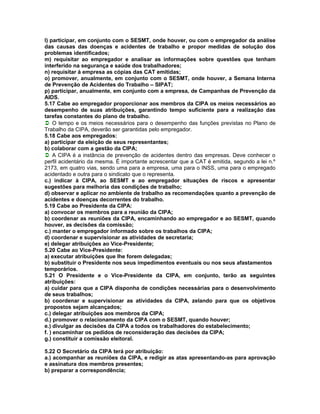 l) participar, em conjunto com o SESMT, onde houver, ou com o empregador da análise
das causas das doenças e acidentes de trabalho e propor medidas de solução dos
problemas identificados;
m) requisitar ao empregador e analisar as informações sobre questões que tenham
interferido na segurança e saúde dos trabalhadores;
n) requisitar à empresa as cópias das CAT emitidas;
o) promover, anualmente, em conjunto com o SESMT, onde houver, a Semana Interna
de Prevenção de Acidentes do Trabalho – SIPAT;
p) participar, anualmente, em conjunto com a empresa, de Campanhas de Prevenção da
AIDS.
5.17 Cabe ao empregador proporcionar aos membros da CIPA os meios necessários ao
desempenho de suas atribuições, garantindo tempo suficiente para a realização das
tarefas constantes do plano de trabalho.
O tempo e os meios necessários para o desempenho das funções previstas no Plano de
Trabalho da CIPA, deverão ser garantidas pelo empregador.
5.18 Cabe aos empregados:
a) participar da eleição de seus representantes;
b) colaborar com a gestão da CIPA;
A CIPA é a instância de prevenção de acidentes dentro das empresas. Deve conhecer o
perfil acidentário da mesma. É importante acrescentar que a CAT é emitida, segundo a lei n.º
2173, em quatro vias, sendo uma para a empresa, uma para o INSS, uma para o empregado
acidentado e outra para o sindicato que o representa.
c.) indicar à CIPA, ao SESMT e ao empregador situações de riscos e apresentar
sugestões para melhoria das condições de trabalho;
d) observar e aplicar no ambiente de trabalho as recomendações quanto a prevenção de
acidentes e doenças decorrentes do trabalho.
5.19 Cabe ao Presidente da CIPA:
a) convocar os membros para a reunião da CIPA;
b) coordenar as reuniões da CIPA, encaminhando ao empregador e ao SESMT, quando
houver, as decisões da comissão;
c.) manter o empregador informado sobre os trabalhos da CIPA;
d) coordenar e supervisionar as atividades de secretaria;
e) delegar atribuições ao Vice-Presidente;
5.20 Cabe ao Vice-Presidente:
a) executar atribuições que Ihe forem delegadas;
b) substituir o Presidente nos seus impedimentos eventuais ou nos seus afastamentos
temporários.
5.21 O Presidente e o Vice-Presidente da CIPA, em conjunto, terão as seguintes
atribuições:
a) cuidar para que a CIPA disponha de condições necessárias para o desenvolvimento
de seus trabalhos;
b) coordenar e supervisionar as atividades da CIPA, zelando para que os objetivos
propostos sejam alcançados;
c.) delegar atribuições aos membros da CIPA;
d.) promover o relacionamento da CIPA com o SESMT, quando houver;
e.) divulgar as decisões da CIPA a todos os trabalhadores do estabelecimento;
f. ) encaminhar os pedidos de reconsideração das decisões da CIPA;
g.) constituir a comissão eleitoral.

5.22 O Secretário da CIPA terá por atribuição:
a.) acompanhar as reuniões da CIPA, e redigir as atas apresentando-as para aprovação
e assinatura dos membros presentes;
b) preparar a correspondência;
 