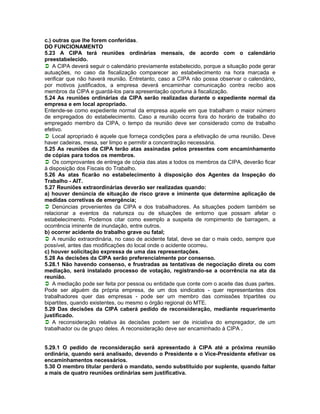 c.) outras que lhe forem conferidas.
DO FUNCIONAMENTO
5.23 A CIPA terá reuniões ordinárias mensais, de acordo com o calendário
preestabelecido.
A CIPA deverá seguir o calendário previamente estabelecido, porque a situação pode gerar
autuações, no caso da fiscalização comparecer ao estabelecimento na hora marcada e
verificar que não haverá reunião. Entretanto, caso a CIPA não possa observar o calendário,
por motivos justificados, a empresa deverá encaminhar comunicação contra recibo aos
membros da CIPA e guardá-los para apresentação oportuna à fiscalização.
5.24 As reuniões ordinárias da CIPA serão realizadas durante o expediente normal da
empresa e em local apropriado.
Entende-se como expediente normal da empresa aquele em que trabalham o maior número
de empregados do estabelecimento. Caso a reunião ocorra fora do horário de trabalho do
empregado membro da CIPA, o tempo da reunião deve ser considerado como de trabalho
efetivo.
Local apropriado é aquele que forneça condições para a efetivação de uma reunião. Deve
haver cadeiras, mesa, ser limpo e permitir a concentração necessária.
5.25 As reuniões da CIPA terão atas assinadas pelos presentes com encaminhamento
de cópias para todos os membros.
Os comprovantes de entrega de cópia das atas a todos os membros da CIPA, deverão ficar
à disposição dos Fiscais do Trabalho.
5.26 As atas ficarão no estabelecimento à disposição dos Agentes da Inspeção do
Trabalho - AIT.
5.27 Reuniões extraordinárias deverão ser realizadas quando:
a) houver denúncia de situação de risco grave e iminente que determine aplicação de
medidas corretivas de emergência;
Denúncias provenientes da CIPA e dos trabalhadores. As situações podem também se
relacionar a eventos da natureza ou de situações de entorno que possam afetar o
estabelecimento. Podemos citar como exemplo a suspeita de rompimento de barragem, a
ocorrência iminente de inundação, entre outros.
b) ocorrer acidente do trabalho grave ou fatal;
A reunião extraordinária, no caso de acidente fatal, deve se dar o mais cedo, sempre que
possível, antes das modificações do local onde o acidente ocorreu.
c) houver solicitação expressa de uma das representações.
5.28 As decisões da CIPA serão preferencialmente por consenso.
5.28.1 Não havendo consenso, e frustradas as tentativas de negociação direta ou com
mediação, será instalado processo de votação, registrando-se a ocorrência na ata da
reunião.
A mediação pode ser feita por pessoa ou entidade que conte com o aceite das duas partes.
Pode ser alguém da própria empresa, de um dos sindicatos - quer representantes dos
trabalhadores quer das empresas - pode ser um membro das comissões tripartites ou
bipartites, quando existentes, ou mesmo o órgão regional do MTE.
5.29 Das decisões da CIPA caberá pedido de reconsideração, mediante requerimento
justificado.
A reconsideração relativa às decisões podem ser de iniciativa do empregador, de um
trabalhador ou de grupo deles. A reconsideração deve ser encaminhado à CIPA .


5.29.1 O pedido de reconsideração será apresentado à CIPA até a próxima reunião
ordinária, quando será analisado, devendo o Presidente e o Vice-Presidente efetivar os
encaminhamentos necessários.
5.30 O membro titular perderá o mandato, sendo substituído por suplente, quando faltar
a mais de quatro reuniões ordinárias sem justificativa.
 