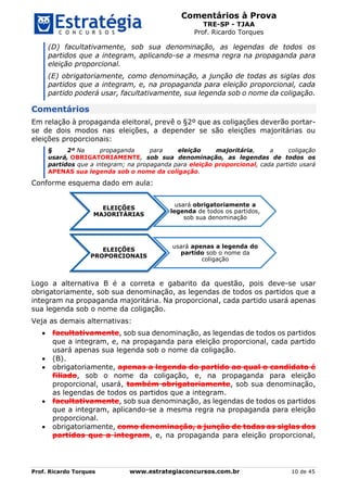 Comentários à Prova
TRE-SP - TJAA
Prof. Ricardo Torques
Prof. Ricardo Torques www.estrategiaconcursos.com.br 10 de 45
(D) facultativamente, sob sua denominação, as legendas de todos os
partidos que a integram, aplicando-se a mesma regra na propaganda para
eleição proporcional.
(E) obrigatoriamente, como denominação, a junção de todas as siglas dos
partidos que a integram, e, na propaganda para eleição proporcional, cada
partido poderá usar, facultativamente, sua legenda sob o nome da coligação.
Comentários
Em relação à propaganda eleitoral, prevê o §2º que as coligações deverão portar-
se de dois modos nas eleições, a depender se são eleições majoritárias ou
eleições proporcionais:
§ 2º Na propaganda para eleição majoritária, a coligação
usará, OBRIGATORIAMENTE, sob sua denominação, as legendas de todos os
partidos que a integram; na propaganda para eleição proporcional, cada partido usará
APENAS sua legenda sob o nome da coligação.
Conforme esquema dado em aula:
Logo a alternativa B é a correta e gabarito da questão, pois deve-se usar
obrigatoriamente, sob sua denominação, as legendas de todos os partidos que a
integram na propaganda majoritária. Na proporcional, cada partido usará apenas
sua legenda sob o nome da coligação.
Veja as demais alternativas:
 facultativamente, sob sua denominação, as legendas de todos os partidos
que a integram, e, na propaganda para eleição proporcional, cada partido
usará apenas sua legenda sob o nome da coligação.
 (B).
 obrigatoriamente, apenas a legenda do partido ao qual o candidato é
filiado, sob o nome da coligação, e, na propaganda para eleição
proporcional, usará, também obrigatoriamente, sob sua denominação,
as legendas de todos os partidos que a integram.
 facultativamente, sob sua denominação, as legendas de todos os partidos
que a integram, aplicando-se a mesma regra na propaganda para eleição
proporcional.
 obrigatoriamente, como denominação, a junção de todas as siglas dos
partidos que a integram, e, na propaganda para eleição proporcional,
ELEIÇÕES
MAJORITÁRIAS
usará obrigatoriamente a
legenda de todos os partidos,
sob sua denominação
ELEIÇÕES
PROPORCIONAIS
usará apenas a legenda do
partido sob o nome da
coligação
 