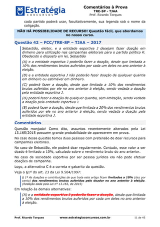 Comentários à Prova
TRE-SP - TJAA
Prof. Ricardo Torques
Prof. Ricardo Torques www.estrategiaconcursos.com.br 11 de 45
cada partido poderá usar, facultativamente, sua legenda sob o nome da
coligação.
NÃO HÁ POSSIBILIDADE DE RECURSO! Questão fácil, que abordamos
no nosso curso.
Questão 42 – FCC/TRE-SP – TJAA – 2017
Sebastião, eleitor, e a entidade esportiva J desejam fazer doação em
dinheiro para utilização nas campanhas eleitorais para o partido político K.
Obedecido o disposto em lei, Sebastião
(A) e a entidade esportiva J poderão fazer a doação, desde que limitada a
10% dos rendimentos brutos auferidos por cada um deles no ano anterior à
eleição.
(B) e a entidade esportiva J não poderão fazer doação de qualquer quantia
em dinheiro ou estimável em dinheiro.
(C) poderá fazer a doação, desde que limitada a 10% dos rendimentos
brutos auferidos por ele no ano anterior à eleição, sendo vedada a doação
pela entidade esportiva J.
(D) poderá fazer a doação de qualquer quantia, sem limitação, sendo vedada
a doação pela entidade esportiva J.
(E) poderá fazer a doação, desde que limitada a 20% dos rendimentos brutos
auferidos por ele no ano anterior à eleição, sendo vedada a doação pela
entidade esportiva J.
Comentários
Questão manjada! Como dito, assuntos recentemente alterados pela Lei
13.165/2015 possuem grande probabilidade de aparecerem em prova.
No caso dessa questão temos duas pessoas com pretensão de doar recursos para
campanhas eleitorais.
No caso de Sebastião, ele poderá doar regularmente. Contudo, esse valor a ser
doado é limitado a 10%, calculado sobre o rendimento bruto do ano anterior.
No caso da sociedade esportiva por ser pessoa jurídica ela não pode efetuar
doações de campanha.
Logo, a alternativa C é a correta e gabarito da questão.
Veja o §1º do art. 23 da Lei 9.504/1997:
§ 1º As doações e contribuições de que trata este artigo ficam limitadas a 10% (dez por
cento) dos rendimentos brutos auferidos pelo doador no ano anterior à eleição.
(Redação dada pela Lei nº 13.165, de 2015)
Em relação às demais alternativas:
(A) e a entidade esportiva J poderão fazer a doação, desde que limitada
a 10% dos rendimentos brutos auferidos por cada um deles no ano anterior
à eleição.
 