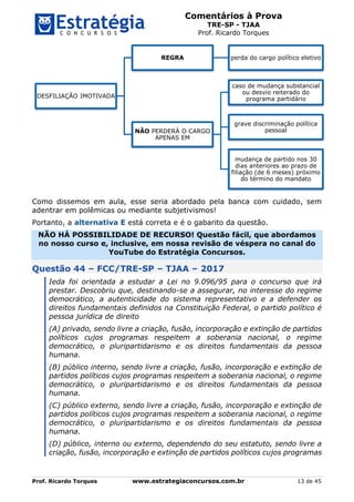 Comentários à Prova
TRE-SP - TJAA
Prof. Ricardo Torques
Prof. Ricardo Torques www.estrategiaconcursos.com.br 13 de 45
Como dissemos em aula, esse seria abordado pela banca com cuidado, sem
adentrar em polêmicas ou mediante subjetivismos!
Portanto, a alternativa E está correta e é o gabarito da questão.
NÃO HÁ POSSIBILIDADE DE RECURSO! Questão fácil, que abordamos
no nosso curso e, inclusive, em nossa revisão de véspera no canal do
YouTube do Estratégia Concursos.
Questão 44 – FCC/TRE-SP – TJAA – 2017
Ieda foi orientada a estudar a Lei no 9.096/95 para o concurso que irá
prestar. Descobriu que, destinando-se a assegurar, no interesse do regime
democrático, a autenticidade do sistema representativo e a defender os
direitos fundamentais definidos na Constituição Federal, o partido político é
pessoa jurídica de direito
(A) privado, sendo livre a criação, fusão, incorporação e extinção de partidos
políticos cujos programas respeitem a soberania nacional, o regime
democrático, o pluripartidarismo e os direitos fundamentais da pessoa
humana.
(B) público interno, sendo livre a criação, fusão, incorporação e extinção de
partidos políticos cujos programas respeitem a soberania nacional, o regime
democrático, o pluripartidarismo e os direitos fundamentais da pessoa
humana.
(C) público externo, sendo livre a criação, fusão, incorporação e extinção de
partidos políticos cujos programas respeitem a soberania nacional, o regime
democrático, o pluripartidarismo e os direitos fundamentais da pessoa
humana.
(D) público, interno ou externo, dependendo do seu estatuto, sendo livre a
criação, fusão, incorporação e extinção de partidos políticos cujos programas
DESFILIAÇÃO IMOTIVADA
REGRA perda do cargo político eletivo
NÃO PERDERÁ O CARGO
APENAS EM
caso de mudança substancial
ou desvio reiterado do
programa partidário
grave discriminação política
pessoal
mudança de partido nos 30
dias anteriores ao prazo de
filiação (de 6 meses) próximo
do término do mandato
 