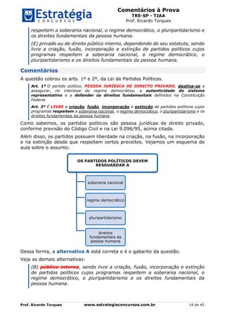 Comentários à Prova
TRE-SP - TJAA
Prof. Ricardo Torques
Prof. Ricardo Torques www.estrategiaconcursos.com.br 14 de 45
respeitem a soberania nacional, o regime democrático, o pluripartidarismo e
os direitos fundamentais da pessoa humana.
(E) privado ou de direito público interno, dependendo do seu estatuto, sendo
livre a criação, fusão, incorporação e extinção de partidos políticos cujos
programas respeitem a soberania nacional, o regime democrático, o
pluripartidarismo e os direitos fundamentais da pessoa humana.
Comentários
A questão cobrou os arts. 1º e 2º, da Lei de Partidos Políticos.
Art. 1º O partido político, PESSOA JURÍDICA DE DIREITO PRIVADO, destina-se a
assegurar, no interesse do regime democrático, a autenticidade do sistema
representativo e a defender os direitos fundamentais definidos na Constituição
Federal.
Art. 2º É LIVRE a criação, fusão, incorporação e extinção de partidos políticos cujos
programas respeitem a soberania nacional, o regime democrático, o pluripartidarismo e os
direitos fundamentais da pessoa humana.
Como sabemos, os partidos políticos são pessoa jurídicas de direito privado,
conforme previsão do Código Civil e na Lei 9.096/95, acima citada.
Além disso, os partidos possuem liberdade na criação, na fusão, na incorporação
e na extinção desde que respeitem certos preceitos. Vejamos um esquema de
aula sobre o assunto:
Dessa forma, a alternativa A está correta e é o gabarito da questão.
Veja as demais alternativas:
(B) público interno, sendo livre a criação, fusão, incorporação e extinção
de partidos políticos cujos programas respeitem a soberania nacional, o
regime democrático, o pluripartidarismo e os direitos fundamentais da
pessoa humana.
OS PARTIDOS POLÍTICOS DEVEM
RESGUARDAR A
soberania nacional
regime democrático
pluripartidarismo
direitos
fundamentais da
pessoa humana
 