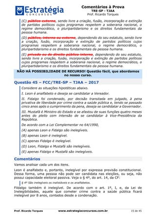 Comentários à Prova
TRE-SP - TJAA
Prof. Ricardo Torques
Prof. Ricardo Torques www.estrategiaconcursos.com.br 15 de 45
(C) público externo, sendo livre a criação, fusão, incorporação e extinção
de partidos políticos cujos programas respeitem a soberania nacional, o
regime democrático, o pluripartidarismo e os direitos fundamentais da
pessoa humana.
(D) público, interno ou externo, dependendo do seu estatuto, sendo livre
a criação, fusão, incorporação e extinção de partidos políticos cujos
programas respeitem a soberania nacional, o regime democrático, o
pluripartidarismo e os direitos fundamentais da pessoa humana.
(E) privado ou de direito público interno, dependendo do seu estatuto,
sendo livre a criação, fusão, incorporação e extinção de partidos políticos
cujos programas respeitem a soberania nacional, o regime democrático, o
pluripartidarismo e os direitos fundamentais da pessoa humana.
NÃO HÁ POSSIBILIDADE DE RECURSO! Questão fácil, que abordamos
no nosso curso.
Questão 45 – FCC/TRE-SP – TJAA – 2017
Considere as situações hipotéticas abaixo.
I. Leon é analfabeto e deseja se candidatar a Vereador.
II. Fidalgo foi condenado, por decisão transitada em julgado, à pena
privativa de liberdade por crime contra a saúde pública e, tendo se passado
cinco anos após o cumprimento da pena, deseja se candidatar a Governador.
III. Mustafá é Ministro do Estado e se afastou de suas funções quatro meses
antes do pleito com intensão de se candidatar à Vice-Presidência da
República.
De acordo com a Lei Complementar no 64/1990,
(A) apenas Leon e Fidalgo são inelegíveis.
(B) apenas Leon é inelegível.
(C) apenas Fidalgo é inelegível.
(D) Leon, Fidalgo e Mustafá são inelegíveis.
(E) apenas Fidalgo e Mustafá são inelegíveis.
Comentários
Vamos analisar cada um dos itens.
Leon é analfabeto e, portanto, inelegível por expressa previsão constitucional.
Dessa forma, uma pessoa não pode ser candidata nas eleições, ou seja, não
possui capacidade eleitoral passiva. Veja o § 4º, do art. 14, da CF:
§ 4º São inelegíveis os inalistáveis e os analfabetos.
Fildalgo também é inelegível. De acordo com o art. 1º, I, e, da Lei de
Inelegibilidades, aquele que cometer crime contra a saúde pública ficará
inelegível por 8 anos, contados desde a condenação.
 