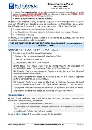 Comentários à Prova
TRE-SP - TJAA
Prof. Ricardo Torques
Prof. Ricardo Torques www.estrategiaconcursos.com.br 16 de 45
e) os que forem condenados, em decisão transitada em julgado ou proferida por órgão
judicial colegiado, DESDE A CONDENAÇÃO até o transcurso do prazo de 8 (OITO) ANOS
APÓS O CUMPRIMENTO DA PENA, pelos crimes:
3. contra o meio ambiente e a saúde pública;
Mustafá é, da mesma forma, inelegível. O prazo de desincompatibilização para
que um Ministro de Estado possa se candidatar à Presidência ou à Vice-
Presidência é de 6 meses. É o que prescreve o art. 1º II, a, da LC nº 64.
II – para Presidente e Vice-Presidente da República:
a) até 6 (seis) meses depois de afastados definitivamente de seus cargos e funções:
1 – os Ministros de Estado;
Portanto, a alternativa D está correta e é o gabarito da questão, pois nas três
situações os candidatos são inelegíveis.
NÃO HÁ POSSIBILIDADE DE RECURSO! Questão fácil, que abordamos
no nosso curso.
Questão 46 – FCC/TRE-SP – TJAA – 2017
Considere as situações hipotéticas abaixo.
I. Marileide foi candidata à Presidência da República.
II. Joel foi candidato a Senador.
III. Mévio foi candidato a Vice-Prefeito.
Contra todos eles houve alegações de inelegibilidade. As arguições de
inelegibilidade foram corretamente feitas perante o Tribunal
(A) Superior Eleitoral nos casos de Marileide e de Joel e o Juiz Eleitoral
competente no caso de Mévio.
(B) Superior Eleitoral nos casos de Marileide e de Joel e o Tribunal Regional
Eleitoral competente no caso de Mévio.
(C) Superior Eleitoral no caso de Marileide, o Tribunal Regional Eleitoral
competente no caso de Joel e o Juiz Eleitoral competente no caso de Mévio.
(D) Regional Eleitoral competente nos casos de Marileide, de Joel e de Mévio.
(E) Superior Eleitoral nos casos de Marileide, de Joel e de Mévio.
Comentários
Quanto à competência para tratar de ações eleitorais, inclusive daquelas que
envolvem inelegibilidade, lembre-se:
 TSE: Presidente e vice-Presidente da República
 Governador e vice-Governador, Senador da República, Deputado Federal e Estadual:
TRE
 Juiz Eleitoral: Prefeito, vice-Prefeito e vereador
Logo, a alternativa C é a correta e gabarito da questão.
 