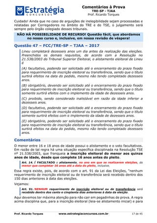 Comentários à Prova
TRE-SP - TJAA
Prof. Ricardo Torques
Prof. Ricardo Torques www.estrategiaconcursos.com.br 17 de 45
Cuidado! Ainda que no caso de arguições de inelegibilidade sejam processadas e
relatadas por Corregedores no âmbito do TRE e do TSE, o julgamento será
sempre pelo órgão colegiado desses tribunais.
NÃO HÁ POSSIBILIDADE DE RECURSO! Questão fácil, que abordamos
no nosso curso e, inclusive, em nossa revisão de véspera!
Questão 47 – FCC/TRE-SP – TJAA – 2017
Lineu completará dezesseis anos um dia antes da realização das eleições.
Preenchidos os demais requisitos, de acordo com a Resolução no
21.538/2003 do Tribunal Superior Eleitoral, o alistamento eleitoral de Lineu
é
(A) facultativo, podendo ser solicitado até o encerramento do prazo fixado
para requerimento de inscrição eleitoral ou transferência, sendo que o título
surtirá efeitos na data do pedido, mesmo não tendo completado dezesseis
anos.
(B) obrigatório, devendo ser solicitado até o encerramento do prazo fixado
para requerimento de inscrição eleitoral ou transferência, sendo que o título
somente surtirá efeitos com o implemento da idade de dezesseis anos.
(C) proibido, sendo considerado inalistável em razão da idade inferior a
dezesseis anos.
(D) facultativo, podendo ser solicitado até o encerramento do prazo fixado
para requerimento de inscrição eleitoral ou transferência, sendo que o título
somente surtirá efeitos com o implemento da idade de dezesseis anos.
(E) obrigatório, podendo ser solicitado até o encerramento do prazo fixado
para requerimento de inscrição eleitoral ou transferência, sendo que o título
surtirá efeitos na data do pedido, mesmo não tendo completado dezesseis
anos.
Comentários
O menor entre 16 e 18 anos de idade possui o alistamento e o voto facultativos.
Em razão de tal regra há uma situação específica disciplinada na Resolução TSE
nº 21.538/2003, que franqueia a inscrição eleitoral do menor aos quinze
anos de idade, desde que complete 16 anos antes do pleito.
Art. 14. É FACULTADO o alistamento, no ano em que se realizarem eleições, do
menor que completar 16 anos até a data do pleito, inclusive.
Essa regra existe, pois, de acordo com o art. 91 da Lei das Eleições, “nenhum
requerimento de inscrição eleitoral ou de transferência será recebido dentro dos
150 dias anteriores à data das eleições.
Vejamos:
Art. 91. NENHUM requerimento de inscrição eleitoral ou de transferência será
recebido dentro dos cento e cinqüenta dias anteriores à data da eleição.
Aqui devemos ter máxima atenção para não cair em pegadinhas de prova. A regra
acima disciplina que, para a inscrição eleitoral (leia-se alistamento inicial) e para
 