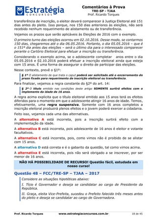 Comentários à Prova
TRE-SP - TJAA
Prof. Ricardo Torques
Prof. Ricardo Torques www.estrategiaconcursos.com.br 18 de 45
transferência de inscrição, o eleitor deverá comparecer à Justiça Eleitoral até 151
dias antes do pleito. Isso porque, nos 150 dias anteriores às eleições, não será
recebido nenhum requerimento de alistamento ou de transferência.
Vejamos os prazos que serão aplicáveis às Eleições de 2016 com o exemplo.
O primeiro turno das eleições ocorreu em 02.10.2016. Desse modo, se contarmos
150 dias, chegaremos até o dia 06.05.2016. Portanto, o dia 05.05.2016 – que é
o 151º dia antes das eleições – será o último dia para o interessado comparecer
perante o Cartório Eleitoral para efetuar a inscrição ou transferência.
Considerando o exemplo acima, se o adolescente completar anos entre o dia
05.05.2016 e 02.10.2016 poderá efetuar a inscrição eleitoral ainda que esteja
com 15 anos. É uma forma de assegurar o direito de participar das eleições.
Nesse contexto, prevê o §1º:
§ 1º O alistamento de que trata o caput poderá ser solicitado até o encerramento do
prazo fixado para requerimento de inscrição eleitoral ou transferência.
Para finalizar, vejamos a regra constante do §2º do art. 14:
§ 2º O título emitido nas condições deste artigo SOMENTE surtirá efeitos com o
implemento da idade de 16 anos.
A regra acima explicita que o título eleitoral emitido aos 15 anos terá os efeitos
diferidos para o momento em que o adolescente atingir 16 anos de idade. Temos,
efetivamente, uma regra suspensiva. Somente com 16 anos completos a
inscrição eleitoral produzirá plenos efeitos e o jovem poderá exercer a cidadania.
Feito isso, vejamos cada uma das alternativas.
A alternativa A está incorreta, pois a inscrição surtirá efeito com a
implementação da idade.
A alternativa B está incorreta, pois adolescente de 16 anos é eleitor e votante
facultativos.
A alternativa C está incorreta, pois, como vimos não é proibido de se alistar
com 15 anos.
A alternativa D está correta e é o gabarito da questão, tal como vimos acima.
A alternativa E está incorreta, pois não será obrigado a se inscrever, por ser
menor de 16 anos.
NÃO HÁ POSSIBILIDADE DE RECURSO! Questão fácil, estudada em
nosso curso!
Questão 48 – FCC/TRE-SP – TJAA – 2017
Considere as situações hipotéticas abaixo:
I. Tício é Governador e deseja se candidatar ao cargo de Presidente da
República.
II. Graça, eleita Vice-Prefeita, sucedeu o Prefeito falecido três meses antes
do pleito e deseja se candidatar ao cargo de Governadora.
 