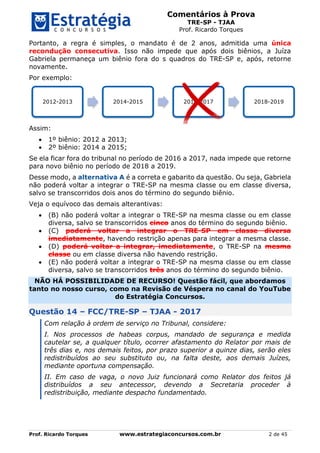 Comentários à Prova
TRE-SP - TJAA
Prof. Ricardo Torques
Prof. Ricardo Torques www.estrategiaconcursos.com.br 2 de 45
Portanto, a regra é simples, o mandato é de 2 anos, admitida uma única
recondução consecutiva. Isso não impede que após dois biênios, a Juíza
Gabriela permaneça um biênio fora do s quadros do TRE-SP e, após, retorne
novamente.
Por exemplo:
Assim:
 1º biênio: 2012 a 2013;
 2º biênio: 2014 a 2015;
Se ela ficar fora do tribunal no período de 2016 a 2017, nada impede que retorne
para novo biênio no período de 2018 a 2019.
Desse modo, a alternativa A é a correta e gabarito da questão. Ou seja, Gabriela
não poderá voltar a integrar o TRE-SP na mesma classe ou em classe diversa,
salvo se transcorridos dois anos do término do segundo biênio.
Veja o equívoco das demais alterantivas:
 (B) não poderá voltar a integrar o TRE-SP na mesma classe ou em classe
diversa, salvo se transcorridos cinco anos do término do segundo biênio.
 (C) poderá voltar a integrar o TRE-SP em classe diversa
imediatamente, havendo restrição apenas para integrar a mesma classe.
 (D) poderá voltar a integrar, imediatamente, o TRE-SP na mesma
classe ou em classe diversa não havendo restrição.
 (E) não poderá voltar a integrar o TRE-SP na mesma classe ou em classe
diversa, salvo se transcorridos três anos do término do segundo biênio.
NÃO HÁ POSSIBILIDADE DE RECURSO! Questão fácil, que abordamos
tanto no nosso curso, como na Revisão de Véspera no canal do YouTube
do Estratégia Concursos.
Questão 14 – FCC/TRE-SP – TJAA - 2017
Com relação à ordem de serviço no Tribunal, considere:
I. Nos processos de habeas corpus, mandado de segurança e medida
cautelar se, a qualquer título, ocorrer afastamento do Relator por mais de
três dias e, nos demais feitos, por prazo superior a quinze dias, serão eles
redistribuídos ao seu substituto ou, na falta deste, aos demais Juízes,
mediante oportuna compensação.
II. Em caso de vaga, o novo Juiz funcionará como Relator dos feitos já
distribuídos a seu antecessor, devendo a Secretaria proceder à
redistribuição, mediante despacho fundamentado.
2012-2013 2014-2015 2016-2017 2018-2019
 