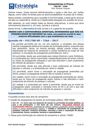 Comentários à Prova
TRE-SP - TJAA
Prof. Ricardo Torques
Prof. Ricardo Torques www.estrategiaconcursos.com.br 20 de 45
últimos meses, Graça assume definitivamente o cargo e não tem, por razões
lógicas, como voltar no tempo para se desincompatibilizar no prazo de 6 meses.
Nesse sentido, entendemos que a questão é mal formulada, e pode gerar severas
dúvidas ao respondê-la. Perde-se a objetividade desejada em questão de prova.
Não obstante, se você cotejar todas as demais alternativas, a única que seria
minimamente plausível e, em tese, correta é a letra B.
Dessa forma, a alternativa B está correta e é o gabarito da questão.
MESMO COM A CONTROVÉRSIA APONTADA, ENTENDEMOS QUE NÃO HÁ
POSSIBILIDADE DE RECURSO! No mais, era possível acertá-la sem
maiores dificuldades com o que analisamos em aula.
Questão 49 – FCC/TRE-SP – TJAA – 2017
No período permitido por lei, em ano eleitoral, o candidato Joel deseja
realizar propaganda eleitoral em postes de iluminação pública, enquanto que
seu adversário, Jaime, no mesmo período, deseja colocar mesas para
distribuição de material de campanha e utilizar bandeiras ao longo de vias
públicas. A veiculação da propaganda pretendida por Joel é
(A) permitida, desde que autorizada pela Justiça Eleitoral e pela Prefeitura,
e a pretendida por Jaime é permitida, independentemente de serem móveis
os meios de propaganda utilizados e que não dificultem o bom andamento
do trânsito de pessoas e veículos.
(B) permitida, desde que não dificulte o bom andamento do trânsito de
pessoas e veículos, e a pretendida por Jaime é vedada.
(C) permitida, assim como a veiculação da propaganda pretendida por
Jaime, porque a propaganda eleitoral não se sujeita à censura.
(D) vedada, assim como a veiculação da propaganda pretendida por Jaime,
ainda que os meios de propaganda sejam móveis e não dificultem o bom
andamento do trânsito de pessoas e veículos.
(E) vedada e a pretendida por Jaime é permitida, desde que os meios de
propaganda sejam colocados e retirados entre às 6h e às 22h e que não
dificultem o bom andamento do trânsito de pessoas e veículos.
Comentários
A questão envolve dois atos de campanha:
 fixação de propaganda em postes de iluminação pública: NÃO PODE!
Art. 37. Nos bens cujo uso dependa de cessão ou permissão do poder público, ou
que a ele pertençam, e nos bens de uso comum, INCLUSIVE POSTES DE
ILUMINAÇÃO PÚBLICA, sinalização de tráfego, viadutos, passarelas, pontes, paradas de
ônibus e outros equipamentos urbanos, é vedada a veiculação de propaganda de
qualquer natureza, inclusive pichação, inscrição a tinta e exposição de placas,
estandartes, faixas, cavaletes, bonecos e assemelhados.
 mesas para distribuição de material de campanha e utilizar: PODE!
 