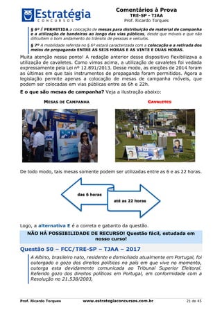 Comentários à Prova
TRE-SP - TJAA
Prof. Ricardo Torques
Prof. Ricardo Torques www.estrategiaconcursos.com.br 21 de 45
§ 6º É PERMITIDA a colocação de mesas para distribuição de material de campanha
e a utilização de bandeiras ao longo das vias públicas, desde que móveis e que não
dificultem o bom andamento do trânsito de pessoas e veículos.
§ 7º A mobilidade referida no § 6º estará caracterizada com a colocação e a retirada dos
meios de propaganda ENTRE AS SEIS HORAS E AS VINTE E DUAS HORAS.
Muita atenção nesse ponto! A redação anterior desse dispositivo flexibilizava a
utilização de cavaletes. Como vimos acima, a utilização de cavaletes foi vedada
expressamente pela Lei nº 12.891/2013. Desse modo, as eleições de 2014 foram
as últimas em que tais instrumentos de propaganda foram permitidos. Agora a
legislação permite apenas a colocação de mesas de campanha móveis, que
podem ser colocadas em vias públicas entre as 6h e 22h.
E o que são mesas de campanha? Veja a ilustração abaixo:
MESAS DE CAMPANHA CAVALETES
De todo modo, tais mesas somente podem ser utilizadas entre as 6 e as 22 horas.
Logo, a alternativa E é a correta e gabarito da questão.
NÃO HÁ POSSIBILIDADE DE RECURSO! Questão fácil, estudada em
nosso curso!
Questão 50 – FCC/TRE-SP – TJAA – 2017
A Albino, brasileiro nato, residente e domiciliado atualmente em Portugal, foi
outorgado o gozo dos direitos políticos no país em que vive no momento,
outorga esta devidamente comunicada ao Tribunal Superior Eleitoral.
Referido gozo dos direitos políticos em Portugal, em conformidade com a
Resolução no 21.538/2003,
das 6 horas
até as 22 horas
 