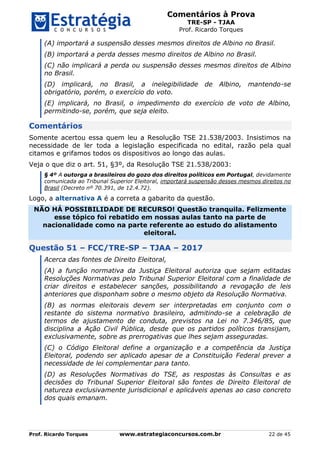 Comentários à Prova
TRE-SP - TJAA
Prof. Ricardo Torques
Prof. Ricardo Torques www.estrategiaconcursos.com.br 22 de 45
(A) importará a suspensão desses mesmos direitos de Albino no Brasil.
(B) importará a perda desses mesmo direitos de Albino no Brasil.
(C) não implicará a perda ou suspensão desses mesmos direitos de Albino
no Brasil.
(D) implicará, no Brasil, a inelegibilidade de Albino, mantendo-se
obrigatório, porém, o exercício do voto.
(E) implicará, no Brasil, o impedimento do exercício de voto de Albino,
permitindo-se, porém, que seja eleito.
Comentários
Somente acertou essa quem leu a Resolução TSE 21.538/2003. Insistimos na
necessidade de ler toda a legislação especificada no edital, razão pela qual
citamos e grifamos todos os dispositivos ao longo das aulas.
Veja o que diz o art. 51, §3º, da Resolução TSE 21.538/2003:
§ 4º A outorga a brasileiros do gozo dos direitos políticos em Portugal, devidamente
comunicada ao Tribunal Superior Eleitoral, importará suspensão desses mesmos direitos no
Brasil (Decreto nº 70.391, de 12.4.72).
Logo, a alternativa A é a correta a gabarito da questão.
NÃO HÁ POSSIBILIDADE DE RECURSO! Questão tranquila. Felizmente
esse tópico foi rebatido em nossas aulas tanto na parte de
nacionalidade como na parte referente ao estudo do alistamento
eleitoral.
Questão 51 – FCC/TRE-SP – TJAA – 2017
Acerca das fontes de Direito Eleitoral,
(A) a função normativa da Justiça Eleitoral autoriza que sejam editadas
Resoluções Normativas pelo Tribunal Superior Eleitoral com a finalidade de
criar direitos e estabelecer sanções, possibilitando a revogação de leis
anteriores que disponham sobre o mesmo objeto da Resolução Normativa.
(B) as normas eleitorais devem ser interpretadas em conjunto com o
restante do sistema normativo brasileiro, admitindo-se a celebração de
termos de ajustamento de conduta, previstos na Lei no 7.346/85, que
disciplina a Ação Civil Pública, desde que os partidos políticos transijam,
exclusivamente, sobre as prerrogativas que lhes sejam asseguradas.
(C) o Código Eleitoral define a organização e a competência da Justiça
Eleitoral, podendo ser aplicado apesar de a Constituição Federal prever a
necessidade de lei complementar para tanto.
(D) as Resoluções Normativas do TSE, as respostas às Consultas e as
decisões do Tribunal Superior Eleitoral são fontes de Direito Eleitoral de
natureza exclusivamente jurisdicional e aplicáveis apenas ao caso concreto
dos quais emanam.
 