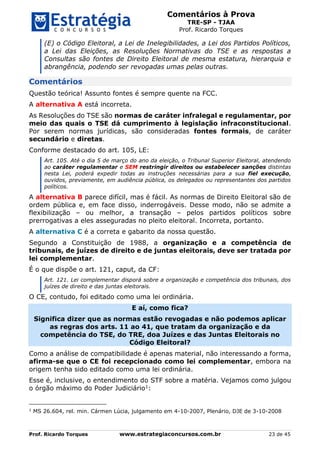 Comentários à Prova
TRE-SP - TJAA
Prof. Ricardo Torques
Prof. Ricardo Torques www.estrategiaconcursos.com.br 23 de 45
(E) o Código Eleitoral, a Lei de Inelegibilidades, a Lei dos Partidos Políticos,
a Lei das Eleições, as Resoluções Normativas do TSE e as respostas a
Consultas são fontes de Direito Eleitoral de mesma estatura, hierarquia e
abrangência, podendo ser revogadas umas pelas outras.
Comentários
Questão teórica! Assunto fontes é sempre quente na FCC.
A alternativa A está incorreta.
As Resoluções do TSE são normas de caráter infralegal e regulamentar, por
meio das quais o TSE dá cumprimento à legislação infraconstitucional.
Por serem normas jurídicas, são consideradas fontes formais, de caráter
secundário e diretas.
Conforme destacado do art. 105, LE:
Art. 105. Até o dia 5 de março do ano da eleição, o Tribunal Superior Eleitoral, atendendo
ao caráter regulamentar e SEM restringir direitos ou estabelecer sanções distintas
nesta Lei, poderá expedir todas as instruções necessárias para a sua fiel execução,
ouvidos, previamente, em audiência pública, os delegados ou representantes dos partidos
políticos.
A alternativa B parece difícil, mas é fácil. As normas de Direito Eleitoral são de
ordem pública e, em face disso, inderrogáveis. Desse modo, não se admite a
flexibilização – ou melhor, a transação – pelos partidos políticos sobre
prerrogativas a eles asseguradas no pleito eleitoral. Incorreta, portanto.
A alternativa C é a correta e gabarito da nossa questão.
Segundo a Constituição de 1988, a organização e a competência de
tribunais, de juízes de direito e de juntas eleitorais, deve ser tratada por
lei complementar.
É o que dispõe o art. 121, caput, da CF:
Art. 121. Lei complementar disporá sobre a organização e competência dos tribunais, dos
juízes de direito e das juntas eleitorais.
O CE, contudo, foi editado como uma lei ordinária.
E aí, como fica?
Significa dizer que as normas estão revogadas e não podemos aplicar
as regras dos arts. 11 ao 41, que tratam da organização e da
competência do TSE, do TRE, doa Juízes e das Juntas Eleitorais no
Código Eleitoral?
Como a análise de compatibilidade é apenas material, não interessando a forma,
afirma-se que o CE foi recepcionado como lei complementar, embora na
origem tenha sido editado como uma lei ordinária.
Esse é, inclusive, o entendimento do STF sobre a matéria. Vejamos como julgou
o órgão máximo do Poder Judiciário1:
1
MS 26.604, rel. min. Cármen Lúcia, julgamento em 4-10-2007, Plenário, DJE de 3-10-2008
 