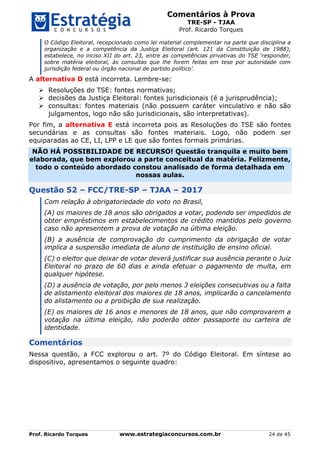 Comentários à Prova
TRE-SP - TJAA
Prof. Ricardo Torques
Prof. Ricardo Torques www.estrategiaconcursos.com.br 24 de 45
O Código Eleitoral, recepcionado como lei material complementar na parte que disciplina a
organização e a competência da Justiça Eleitoral (art. 121 da Constituição de 1988),
estabelece, no inciso XII do art. 23, entre as competências privativas do TSE ‘responder,
sobre matéria eleitoral, às consultas que lhe forem feitas em tese por autoridade com
jurisdição federal ou órgão nacional de partido político’.
A alternativa D está incorreta. Lembre-se:
 Resoluções do TSE: fontes normativas;
 decisões da Justiça Eleitoral: fontes jurisdicionais (é a jurisprudência);
 consultas: fontes materiais (não possuem caráter vinculativo e não são
julgamentos, logo não são jurisdicionais, são interpretativas).
Por fim, a alternativa E está incorreta pois as Resoluções do TSE são fontes
secundárias e as consultas são fontes materiais. Logo, não podem ser
equiparadas ao CE, LI, LPP e LE que são fontes formais primárias.
NÃO HÁ POSSIBILIDADE DE RECURSO! Questão tranquila e muito bem
elaborada, que bem explorou a parte conceitual da matéria. Felizmente,
todo o conteúdo abordado constou analisado de forma detalhada em
nossas aulas.
Questão 52 – FCC/TRE-SP – TJAA – 2017
Com relação à obrigatoriedade do voto no Brasil,
(A) os maiores de 18 anos são obrigados a votar, podendo ser impedidos de
obter empréstimos em estabelecimentos de crédito mantidos pelo governo
caso não apresentem a prova de votação na última eleição.
(B) a ausência de comprovação do cumprimento da obrigação de votar
implica a suspensão imediata de aluno de instituição de ensino oficial.
(C) o eleitor que deixar de votar deverá justificar sua ausência perante o Juiz
Eleitoral no prazo de 60 dias e ainda efetuar o pagamento de multa, em
qualquer hipótese.
(D) a ausência de votação, por pelo menos 3 eleições consecutivas ou a falta
de alistamento eleitoral dos maiores de 18 anos, implicarão o cancelamento
do alistamento ou a proibição de sua realização.
(E) os maiores de 16 anos e menores de 18 anos, que não comprovarem a
votação na última eleição, não poderão obter passaporte ou carteira de
identidade.
Comentários
Nessa questão, a FCC explorou o art. 7º do Código Eleitoral. Em síntese ao
dispositivo, apresentamos o seguinte quadro:
 