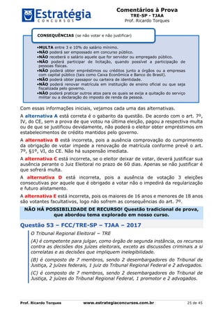 Comentários à Prova
TRE-SP - TJAA
Prof. Ricardo Torques
Prof. Ricardo Torques www.estrategiaconcursos.com.br 25 de 45
Com essas informações iniciais, vejamos cada uma das alternativas.
A alternativa A está correta é o gabarito da questão. De acordo com o art. 7º,
IV, do CE, sem a prova de que votou na última eleição, pagou a respectiva multa
ou de que se justificou devidamente, não poderá o eleitor obter empréstimos em
estabelecimentos de crédito mantidos pelo governo.
A alternativa B está incorreta, pois a ausência comprovação do cumprimento
da obrigação de votar impede a renovação de matrícula conforme prevê o art.
7º, §1º, VI, do CE. Não há suspensão imediata.
A alternativa C está incorreta, se o eleitor deixar de votar, deverá justificar sua
ausência perante o Juiz Eleitoral no prazo de 60 dias. Apenas se não justificar é
que sofrerá multa.
A alternativa D está incorreta, pois a ausência de votação 3 eleições
consecutivas por aquele que é obrigado a votar não o impedirá da regularização
e futuro alistamento.
A alternativa E está incorreta, pois os maiores de 16 anos e menores de 18 anos
são votantes facultativos, logo não sofrem as consequências do art. 7º.
NÃO HÁ POSSIBILIDADE DE RECURSO! Questão tradicional de prova,
que abordou tema explorado em nosso curso.
Questão 53 – FCC/TRE-SP – TJAA – 2017
O Tribunal Regional Eleitoral − TRE
(A) é competente para julgar, como órgão de segunda instância, os recursos
contra as decisões dos juízes eleitorais, exceto as discussões criminais a si
correlatas e as decisões que impliquem inelegibilidade.
(B) é composto de 7 membros, sendo 2 desembargadores do Tribunal de
Justiça, 2 juízes federais, 1 juiz do Tribunal Regional Federal e 2 advogados.
(C) é composto de 7 membros, sendo 2 desembargadores do Tribunal de
Justiça, 2 juízes do Tribunal Regional Federal, 1 promotor e 2 advogados.
•MULTA entre 3 e 10% do salário mínimo.
•NÃO poderá ser empossado em concurso público.
•NÃO receberá o salário aquele que for servidor ou empregado público.
•NÃO poderá participar de licitação, quando possível a participação de
pessoas físicas.
•NÃO poderá obter empréstimos ou créditos junto a órgãos ou a empresas
com capital público (tais como Caixa Econômica e Banco do Brasil).
•NÃO poderá obter passapor ou carteira de identidade.
•NÃO poderá renovar matrícula em instituição de ensino oficial ou que seja
fiscalizada pelo governo.
•NÃO poderá praticar outros atos para os quais se exija a quitação do serviço
militar ou a declaração do imposto de renda da pessoa.
CONSEQUÊNCIAS (se não votar e não justificar)
 