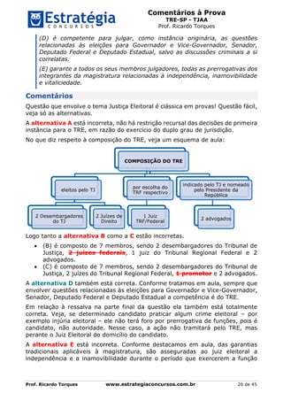 Comentários à Prova
TRE-SP - TJAA
Prof. Ricardo Torques
Prof. Ricardo Torques www.estrategiaconcursos.com.br 26 de 45
(D) é competente para julgar, como instância originária, as questões
relacionadas às eleições para Governador e Vice-Governador, Senador,
Deputado Federal e Deputado Estadual, salvo as discussões criminais a si
correlatas.
(E) garante a todos os seus membros julgadores, todas as prerrogativas dos
integrantes da magistratura relacionadas à independência, inamovibilidade
e vitaliciedade.
Comentários
Questão que envolve o tema Justiça Eleitoral é clássica em provas! Questão fácil,
veja só as alternativas.
A alternativa A está incorreta, não há restrição recursal das decisões de primeira
instância para o TRE, em razão do exercício do duplo grau de jurisdição.
No que diz respeito à composição do TRE, veja um esquema de aula:
Logo tanto a alternativa B como a C estão incorretas.
 (B) é composto de 7 membros, sendo 2 desembargadores do Tribunal de
Justiça, 2 juízes federais, 1 juiz do Tribunal Regional Federal e 2
advogados.
 (C) é composto de 7 membros, sendo 2 desembargadores do Tribunal de
Justiça, 2 juízes do Tribunal Regional Federal, 1 promotor e 2 advogados.
A alternativa D também está correta. Conforme tratamos em aula, sempre que
envolver questões relacionadas às eleições para Governador e Vice-Governador,
Senador, Deputado Federal e Deputado Estadual a competência é do TRE.
Em relação à ressalva na parte final da questão ela também está totalmente
correta. Veja, se determinado candidato praticar algum crime eleitoral – por
exemplo injúria eleitoral – ele não terá foro por prerrogativa de funções, pois é
candidato, não autoridade. Nesse caso, a ação não tramitará pelo TRE, mas
perante o Juiz Eleitoral do domicílio do candidato.
A alternativa E está incorreta. Conforme destacamos em aula, das garantias
tradicionais aplicáveis à magistratura, são asseguradas ao juiz eleitoral a
independência e a inamovibilidade durante o período que exercerem a função
COMPOSIÇÃO DO TRE
eleitos pelo TJ
2 Desembargadores
do TJ
2 Juízes de
Direito
por escolha do
TRF respectivo
1 Juiz
TRF/Federal
indicado pelo TJ e nomeado
pelo Presidente da
República
2 advogados
 