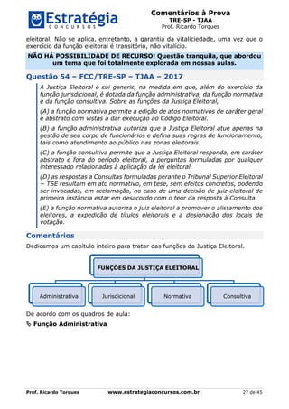 Comentários à Prova
TRE-SP - TJAA
Prof. Ricardo Torques
Prof. Ricardo Torques www.estrategiaconcursos.com.br 27 de 45
eleitoral. Não se aplica, entretanto, a garantia da vitaliciedade, uma vez que o
exercício da função eleitoral é transitório, não vitalício.
NÃO HÁ POSSIBILIDADE DE RECURSO! Questão tranquila, que abordou
um tema que foi totalmente explorada em nossas aulas.
Questão 54 – FCC/TRE-SP – TJAA – 2017
A Justiça Eleitoral é sui generis, na medida em que, além do exercício da
função jurisdicional, é dotada da função administrativa, da função normativa
e da função consultiva. Sobre as funções da Justiça Eleitoral,
(A) a função normativa permite a edição de atos normativos de caráter geral
e abstrato com vistas a dar execução ao Código Eleitoral.
(B) a função administrativa autoriza que a Justiça Eleitoral atue apenas na
gestão de seu corpo de funcionários e defina suas regras de funcionamento,
tais como atendimento ao público nas zonas eleitorais.
(C) a função consultiva permite que a Justiça Eleitoral responda, em caráter
abstrato e fora do período eleitoral, a perguntas formuladas por qualquer
interessado relacionadas à aplicação da lei eleitoral.
(D) as respostas a Consultas formuladas perante o Tribunal Superior Eleitoral
− TSE resultam em ato normativo, em tese, sem efeitos concretos, podendo
ser invocadas, em reclamação, no caso de uma decisão de juiz eleitoral de
primeira instância estar em desacordo com o teor da resposta à Consulta.
(E) a função normativa autoriza o juiz eleitoral a promover o alistamento dos
eleitores, a expedição de títulos eleitorais e a designação dos locais de
votação.
Comentários
Dedicamos um capítulo inteiro para tratar das funções da Justiça Eleitoral.
De acordo com os quadros de aula:
 Função Administrativa
FUNÇÕES DA JUSTIÇA ELEITORAL
Administrativa Jurisdicional Normativa Consultiva
 