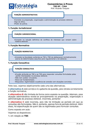 Comentários à Prova
TRE-SP - TJAA
Prof. Ricardo Torques
Prof. Ricardo Torques www.estrategiaconcursos.com.br 28 de 45
 Função Jurisdicional
 Função Normativa
 Função Consultiva
Feito isso, vejamos objetivamente cada uma das alternativas.
A alternativa A está correta e é o gabarito da questão, pois retrata corretamente
a função normativa.
A alternativa B não limitada da forma como exposta na questão. Ademais, essa
atuação administrativa revela-se principalmente na preparação, organização e
administração do processo eleitoral. Incorreta, portanto!
A alternativa C está incorreta, pois não há limitação ao período em que as
consultas são formuladas. Não é, portanto, apenas fora do período eleitoral. Além
disso, há especificação de quem são os legitimados para formular consultas.
Como exposto em aula:
Vejamos os dispositivos:
 em relação ao TSE:
•Consiste na preparação, organização e administração do processo eleitoral.
•Age de ofício.
•Poder de polícia.
FUNÇÃO ADMINISTRATIVA
•Consiste na solução definitiva de conflitos de interesse que versam sobre
matéria eleitoral.
FUNÇÃO JURISDICIONAL
•Consiste na faculdade conferida ao TSE e TRE de deliberarem normativamente
acerca de determinados assuntos para regulamentar a lei eleitoral.
FUNÇÃO NORMATIVA
•Função atribuída ao TRE e ao TSE para responder consultas formuladas pelas
partes interessadas no processo eleitoral.
•Não tem caráter vinculante.
•Deve ser fundamentado.
•Requisitos: legitimidade e ausência de conexão com situações concretas.
FUNÇÃO CONSULTIVA
 