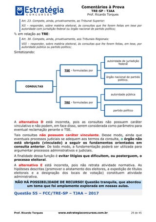 Comentários à Prova
TRE-SP - TJAA
Prof. Ricardo Torques
Prof. Ricardo Torques www.estrategiaconcursos.com.br 29 de 45
Art. 23. Compete, ainda, privativamente, ao Tribunal Superior:
XII – responder, sobre matéria eleitoral, às consultas que lhe forem feitas em tese por
autoridade com jurisdição federal ou órgão nacional de partido político;
 em relação ao TRE:
Art. 30. Compete, ainda, privativamente, aos Tribunais Regionais:
VIII – responder, sobre matéria eleitoral, às consultas que lhe forem feitas, em tese, por
autoridade pública ou partido político;
Sintetizando:
A alternativa D está incorreta, pois as consultas não possuem caráter
vinculativo e não podem, em face disso, serem considerada como parâmetro para
eventual reclamação perante o TSE.
Tais consultas não possuem caráter vinculante. Desse modo, ainda que
eventuais processos judiciais se adequem aos termos da consulta, o órgão não
está obrigado (vinculado) a seguir os fundamentos orientados em
consulta anterior. De todo modo, a fundamentação poderá ser utilizada para
argumentar processos administrativos e judiciais.
A finalidade dessa função é evitar litígios que dificultem, ou posterguem, o
processo eleitoral.
A alternativa E está incorreta, pois não retrata atividade normativa. As
hipóteses descritas (promover o alistamento dos eleitores, a expedição de títulos
eleitorais e a designação dos locais de votação) constituem atividade
administrativa.
NÃO HÁ POSSIBILIDADE DE RECURSO! Questão tranquila, que abordou
um tema que foi amplamente explorada em nossas aulas.
Questão 55 – FCC/TRE-SP – TJAA – 2017
CONSULTAS
TSE - formuladas por
autoridade de jurisdição
federal
órgão nacional de partido
político.
TRE - formuladas por
autoridade pública
partido político
 