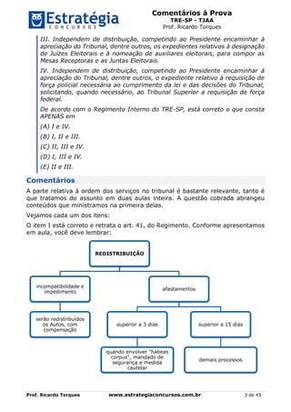 Comentários à Prova
TRE-SP - TJAA
Prof. Ricardo Torques
Prof. Ricardo Torques www.estrategiaconcursos.com.br 3 de 45
III. Independem de distribuição, competindo ao Presidente encaminhar à
apreciação do Tribunal, dentre outros, os expedientes relativos à designação
de Juízes Eleitorais e à nomeação de auxiliares eleitorais, para compor as
Mesas Receptoras e as Juntas Eleitorais.
IV. Independem de distribuição, competindo ao Presidente encaminhar à
apreciação do Tribunal, dentre outros, o expediente relativo à requisição de
força policial necessária ao cumprimento da lei e das decisões do Tribunal,
solicitando, quando necessário, ao Tribunal Superior a requisição de força
federal.
De acordo com o Regimento Interno do TRE-SP, está correto o que consta
APENAS em
(A) I e IV.
(B) I, II e III.
(C) II, III e IV.
(D) I, III e IV.
(E) II e III.
Comentários
A parte relativa à ordem dos serviços no tribunal é bastante relevante, tanto é
que tratamos do assunto em duas aulas inteira. A questão cobrada abrangeu
conteúdos que ministramos na primeira delas.
Vejamos cada um dos itens:
O item I está correto e retrata o art. 41, do Regimento. Conforme apresentamos
em aula, você deve lembrar:
REDISTRIBUIÇÃO
incompatibilidade e
impedimento
serão redistribuídos
os Autos, com
compensação
afastamentos
superior a 3 dias
quando envolver "habeas
corpus", mandado de
segurança e medida
cautelar
superior a 15 dias
demais processos
 