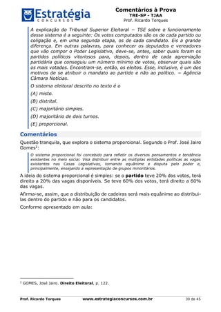 Comentários à Prova
TRE-SP - TJAA
Prof. Ricardo Torques
Prof. Ricardo Torques www.estrategiaconcursos.com.br 30 de 45
A explicação do Tribunal Superior Eleitoral − TSE sobre o funcionamento
desse sistema é a seguinte: Os votos computados são os de cada partido ou
coligação e, em uma segunda etapa, os de cada candidato. Eis a grande
diferença. Em outras palavras, para conhecer os deputados e vereadores
que vão compor o Poder Legislativo, deve-se, antes, saber quais foram os
partidos políticos vitoriosos para, depois, dentro de cada agremiação
partidária que conseguiu um número mínimo de votos, observar quais são
os mais votados. Encontram-se, então, os eleitos. Esse, inclusive, é um dos
motivos de se atribuir o mandato ao partido e não ao político. − Agência
Câmara Notícias.
O sistema eleitoral descrito no texto é o
(A) misto.
(B) distrital.
(C) majoritário simples.
(D) majoritário de dois turnos.
(E) proporcional.
Comentários
Questão tranquila, que explora o sistema proporcional. Segundo o Prof. José Jairo
Gomes2:
O sistema proporcional foi concebido para refletir os diversos pensamentos e tendência
existentes no meio social. Visa distribuir entre as múltiplas entidades políticas as vagas
existentes nas Casas Legislativas, tornando equânime e disputa pelo poder e,
principalmente, ensejando a representação de grupos minoritários.
A ideia do sistema proporcional é simples: se o partido teve 20% dos votos, terá
direito a 20% das vagas disponíveis. Se teve 60% dos votos, terá direito a 60%
das vagas.
Afirma-se, assim, que a distribuição de cadeiras será mais equânime ao distribui-
las dentro do partido e não para os candidatos.
Conforme apresentado em aula:
2
GOMES, José Jairo. Direito Eleitoral, p. 122.
 