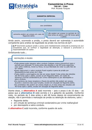 Comentários à Prova
TRE-SP - TJAA
Prof. Ricardo Torques
Prof. Ricardo Torques www.estrategiaconcursos.com.br 33 de 45
Ainda assim, ocorrendo a prisão, o preso deverá ser submetido à autoridade
competente para análise da legalidade da prisão nos termos do §2º.
§ 2º Ocorrendo qualquer prisão o preso será imediatamente conduzido à presença do Juiz
competente que, se verificar a ilegalidade da detenção, a relaxará e promoverá a
responsabilidade do coator.
Sintetizando tudo...
Diante disso, a alternativa A está incorreta – pois o prazo é de 15 dias – ao
passo que a alternativa B está correta e é o gabarito da questão. Conforme
visto, no período de 5 dias antes e até 48 horas depois do encerramento da
eleição, não é permitida a realização de prisão ou detenção de eleitores, salvo :
 flagrante delito
 em virtude de sentença criminal condenatória por crime inafiançável
 por desrespeito a salvo-conduto.
A alternativa C está incorreta, conforme quadro de aula:
GARANTIA ESPECIAL
aos candidatos
somente podem ser presos em caso de
flagrante delito
não podem ser presos no período de 15
dias antes do pleito e até 48 horas após
o pleito
•Toda pessoa pode requerer salvo conduto (habeas corpus preventivo) para o
período que antecede 72 horas antes das eleições e nas 48 horas seguintes,
caso sofra violência, moral ou física, na sua liberdade de votar ou pelo fato de
ter votado.
•Quem descumprir o salvo conduto ficará sujeito à pena de prisão por
desobediência pelo prazo de 5 dias.
•Todos detêm a prerrogativa de não ser preso desde 5 dias antes das eleições
até 48 horas após o pleito, exceto se em flagrante delito, em razão de
sentença criminal condenatória por crime inafiançável ou por desrespeito a
salvo conduto.
•Os membros da mesa receptora e fiscais de partido não podem ser presos,
durante o exercício das suas funções, exceto em situação de flagrante delito.
•Os candidatos não podem ser presos desde os 15 dias antes das eleições até
48 horas após o pleito, exceto em situação de flagrante delito.
RESTRIÇÕES À PRISÃO
 
