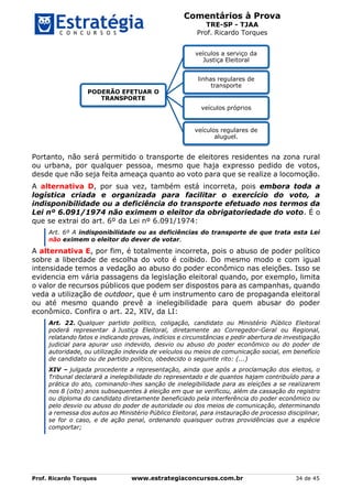 Comentários à Prova
TRE-SP - TJAA
Prof. Ricardo Torques
Prof. Ricardo Torques www.estrategiaconcursos.com.br 34 de 45
Portanto, não será permitido o transporte de eleitores residentes na zona rural
ou urbana, por qualquer pessoa, mesmo que haja expresso pedido de votos,
desde que não seja feita ameaça quanto ao voto para que se realize a locomoção.
A alternativa D, por sua vez, também está incorreta, pois embora toda a
logística criada e organizada para facilitar o exercício do voto, a
indisponibilidade ou a deficiência do transporte efetuado nos termos da
Lei nº 6.091/1974 não eximem o eleitor da obrigatoriedade do voto. É o
que se extrai do art. 6º da Lei nº 6.091/1974:
Art. 6º A indisponibilidade ou as deficiências do transporte de que trata esta Lei
não eximem o eleitor do dever de votar.
A alternativa E, por fim, é totalmente incorreta, pois o abuso de poder político
sobre a liberdade de escolha do voto é coibido. Do mesmo modo e com igual
intensidade temos a vedação ao abuso do poder econômico nas eleições. Isso se
evidencia em vária passagens da legislação eleitoral quando, por exemplo, limita
o valor de recursos públicos que podem ser dispostos para as campanhas, quando
veda a utilização de outdoor, que é um instrumento caro de propaganda eleitoral
ou até mesmo quando prevê a inelegibilidade para quem abusar do poder
econômico. Confira o art. 22, XIV, da LI:
Art. 22. Qualquer partido político, coligação, candidato ou Ministério Público Eleitoral
poderá representar à Justiça Eleitoral, diretamente ao Corregedor-Geral ou Regional,
relatando fatos e indicando provas, indícios e circunstâncias e pedir abertura de investigação
judicial para apurar uso indevido, desvio ou abuso do poder econômico ou do poder de
autoridade, ou utilização indevida de veículos ou meios de comunicação social, em benefício
de candidato ou de partido político, obedecido o seguinte rito: (...)
XIV – julgada procedente a representação, ainda que após a proclamação dos eleitos, o
Tribunal declarará a inelegibilidade do representado e de quantos hajam contribuído para a
prática do ato, cominando-lhes sanção de inelegibilidade para as eleições a se realizarem
nos 8 (oito) anos subsequentes à eleição em que se verificou, além da cassação do registro
ou diploma do candidato diretamente beneficiado pela interferência do poder econômico ou
pelo desvio ou abuso do poder de autoridade ou dos meios de comunicação, determinando
a remessa dos autos ao Ministério Público Eleitoral, para instauração de processo disciplinar,
se for o caso, e de ação penal, ordenando quaisquer outras providências que a espécie
comportar;
PODERÃO EFETUAR O
TRANSPORTE
veículos a serviço da
Justiça Eleitoral
linhas regulares de
transporte
veículos próprios
veículos regulares de
aluguel.
 