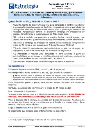 Comentários à Prova
TRE-SP - TJAA
Prof. Ricardo Torques
Prof. Ricardo Torques www.estrategiaconcursos.com.br 35 de 45
NÃO HÁ POSSIBILIDADE DE RECURSO! Questão difícil, que explorou
temas variados. Do mesmo modo, constou do nosso material,
felizmente!
Questão 57 – FCC/TRE-SP – TJAA – 2017
Ajuizado pedido de direito de resposta pelo candidato X contra o candidato
Y, ambos disputando o cargo de Prefeito, em razão de ofensa veiculada em
propaganda eleitoral, foi concedida liminar para a publicação imediata de
resposta. Apresentada defesa, foi proferida sentença de procedência do
pedido. Considerando a jurisprudência do TSE, nesse caso,
(A) contra a decisão que concedeu a medida liminar caberá agravo, que
deverá ser reiterado quando da interposição do recurso contra a sentença.
(B) contra a sentença de procedência caberá recurso eleitoral, interposto no
prazo de 24 horas, a ser julgado pelo Tribunal Regional Eleitoral.
(C) a decisão interlocutória concessiva da liminar poderá, via de regra, ser
impugnada a partir da impetração de mandado de segurança.
(D) interposto o recurso pelo candidato Y, será exercido o juízo de
admissibilidade e, se houver o recebimento pelo juiz eleitoral, será aberto
prazo para a oferta de contrarrazões pelo candidato X.
(E) o recurso eleitoral será recebido sempre no efeito suspensivo.
Comentários
Essa questão parece muito difícil, contudo, não é. Vejamos!
Para respondê-la basta conhecer o art. 58, §5º, da Lei 9.504/1997:
§ 5º Da decisão sobre o exercício do direito de resposta cabe recurso às instâncias
superiores, em vinte e quatro horas da data de sua publicação em cartório ou sessão,
assegurado ao recorrido oferecer contra-razões em igual prazo, a contar da sua notificação.
Esse dispositivo prevê o prazo para recurso contra decisões em direito de
resposta.
Contudo, a questão fala em “liminar”. O prazo de 24 horas muda?
Leia novamente o enunciado:
“foi concedida liminar para a publicação imediata de resposta. APRESENTADA
DEFESA, FOI PROFERIDA SENTENÇA DE PROCEDÊNCIA DO PEDIDO“.
Veja, a decisão não é liminar, é a decisão em direito de resposta. Não há como
se pensar em liminar se o procedimento será decido em poucos dias, não é
mesmo. Já é tudo muito rápido!
Logo, a alternativa B é a correta e gabarito da questão.
O julgamento que embasa esse entendimento é o seguinte3:
3
Ac. de 6.3.2007 no AgRgREspe n° 27.839, rel. Min. Caputo Bastos.
 