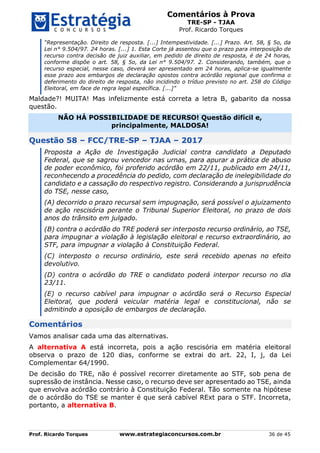 Comentários à Prova
TRE-SP - TJAA
Prof. Ricardo Torques
Prof. Ricardo Torques www.estrategiaconcursos.com.br 36 de 45
“Representação. Direito de resposta. [...] Intempestividade. [...] Prazo. Art. 58, § 5o, da
Lei n° 9.504/97. 24 horas. [...] 1. Esta Corte já assentou que o prazo para interposição de
recurso contra decisão de juiz auxiliar, em pedido de direito de resposta, é de 24 horas,
conforme dispõe o art. 58, § 5o, da Lei n° 9.504/97. 2. Considerando, também, que o
recurso especial, nesse caso, deverá ser apresentado em 24 horas, aplica-se igualmente
esse prazo aos embargos de declaração opostos contra acórdão regional que confirma o
deferimento do direito de resposta, não incidindo o tríduo previsto no art. 258 do Código
Eleitoral, em face de regra legal específica. [...]”
Maldade?! MUITA! Mas infelizmente está correta a letra B, gabarito da nossa
questão.
NÃO HÁ POSSIBILIDADE DE RECURSO! Questão difícil e,
principalmente, MALDOSA!
Questão 58 – FCC/TRE-SP – TJAA – 2017
Proposta a Ação de Investigação Judicial contra candidato a Deputado
Federal, que se sagrou vencedor nas urnas, para apurar a prática de abuso
de poder econômico, foi proferido acórdão em 22/11, publicado em 24/11,
reconhecendo a procedência do pedido, com declaração de inelegibilidade do
candidato e a cassação do respectivo registro. Considerando a jurisprudência
do TSE, nesse caso,
(A) decorrido o prazo recursal sem impugnação, será possível o ajuizamento
de ação rescisória perante o Tribunal Superior Eleitoral, no prazo de dois
anos do trânsito em julgado.
(B) contra o acórdão do TRE poderá ser interposto recurso ordinário, ao TSE,
para impugnar a violação à legislação eleitoral e recurso extraordinário, ao
STF, para impugnar a violação à Constituição Federal.
(C) interposto o recurso ordinário, este será recebido apenas no efeito
devolutivo.
(D) contra o acórdão do TRE o candidato poderá interpor recurso no dia
23/11.
(E) o recurso cabível para impugnar o acórdão será o Recurso Especial
Eleitoral, que poderá veicular matéria legal e constitucional, não se
admitindo a oposição de embargos de declaração.
Comentários
Vamos analisar cada uma das alternativas.
A alternativa A está incorreta, pois a ação rescisória em matéria eleitoral
observa o prazo de 120 dias, conforme se extrai do art. 22, I, j, da Lei
Complementar 64/1990.
De decisão do TRE, não é possível recorrer diretamente ao STF, sob pena de
supressão de instância. Nesse caso, o recurso deve ser apresentado ao TSE, ainda
que envolva acórdão contrário à Constituição Federal. Tão somente na hipótese
de o acórdão do TSE se manter é que será cabível RExt para o STF. Incorreta,
portanto, a alternativa B.
 