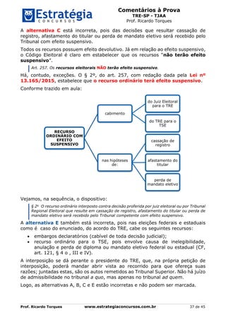 Comentários à Prova
TRE-SP - TJAA
Prof. Ricardo Torques
Prof. Ricardo Torques www.estrategiaconcursos.com.br 37 de 45
A alternativa C está incorreta, pois das decisões que resultar cassação de
registro, afastamento do titular ou perda de mandato eletivo será recebido pelo
Tribunal com efeito suspensivo.
Todos os recursos possuem efeito devolutivo. Já em relação ao efeito suspensivo,
o Código Eleitoral é claro em estabelecer que os recursos “não terão efeito
suspensivo”.
Art. 257. Os recursos eleitorais NÃO terão efeito suspensivo.
Há, contudo, exceções. O § 2º, do art. 257, com redação dada pela Lei nº
13.165/2015, estabelece que o recurso ordinário terá efeito suspensivo.
Conforme trazido em aula:
Vejamos, na sequência, o dispositivo:
§ 2o
O recurso ordinário interposto contra decisão proferida por juiz eleitoral ou por Tribunal
Regional Eleitoral que resulte em cassação de registro, afastamento do titular ou perda de
mandato eletivo será recebido pelo Tribunal competente com efeito suspensivo.
A alternativa E também está incorreta, pois nas eleições federais e estaduais
como é caso do enunciado, do acordo do TRE, cabe os seguintes recursos:
 embargos declaratórios (cabível de toda decisão judicial);
 recurso ordinário para o TSE, pois envolve causa de inelegibilidade,
anulação e perda de diploma ou mandato eletivo federal ou estadual (CF,
art. 121, § 4 o , III e IV).
A interposição se dá perante o presidente do TRE, que, na própria petição de
interposição, poderá mandar abrir vista ao recorrido para que ofereça suas
razões; juntadas estas, são os autos remetidos ao Tribunal Superior. Não há juízo
de admissibilidade no tribunal a quo, mas apenas no tribunal ad quem.
Logo, as alternativas A, B, C e E estão incorretas e não podem ser marcada.
RECURSO
ORDINÁRIO COM
EFEITO
SUSPENSIVO
cabimento
do Juiz Eleitoral
para o TRE
do TRE para o
TSE
nas hipóteses
de:
cassação de
registro
afastamento do
titular
perda de
mandato eletivo
 