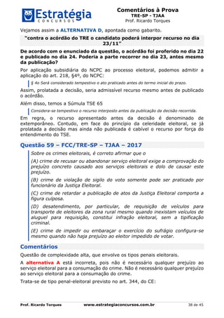 Comentários à Prova
TRE-SP - TJAA
Prof. Ricardo Torques
Prof. Ricardo Torques www.estrategiaconcursos.com.br 38 de 45
Vejamos assim a ALTERNATIVA D, apontada como gabarito.
“contra o acórdão do TRE o candidato poderá interpor recurso no dia
23/11”
De acordo com o enunciado da questão, o acórdão foi proferido no dia 22
e publicado no dia 24. Poderia a parte recorrer no dia 23, antes mesmo
da publicação?
Por aplicação subsidiária do NCPC ao processo eleitoral, podemos admitir a
aplicação do art. 218, §4º, do NCPC:
§ 4o Será considerado tempestivo o ato praticado antes do termo inicial do prazo.
Assim, prolatada a decisão, seria admissível recurso mesmo antes de publicado
o acórdão.
Além disso, temos a Súmula TSE 65
Considera-se tempestivo o recurso interposto antes da publicação da decisão recorrida.
Em regra, o recurso apresentado antes da decisão é denominado de
extemporâneo. Contudo, em face do princípio da celeridade eleitoral, se já
prolatada a decisão mas ainda não publicada é cabível o recurso por força do
entendimento do TSE.
Questão 59 – FCC/TRE-SP – TJAA – 2017
Sobre os crimes eleitorais, é correto afirmar que o
(A) crime de recusar ou abandonar serviço eleitoral exige a comprovação do
prejuízo concreto causado aos serviços eleitorais e dolo de causar este
prejuízo.
(B) crime de violação de sigilo do voto somente pode ser praticado por
funcionário da Justiça Eleitoral.
(C) crime de retardar a publicação de atos da Justiça Eleitoral comporta a
figura culposa.
(D) desatendimento, por particular, de requisição de veículos para
transporte de eleitores da zona rural mesmo quando inexistam veículos de
aluguel para requisição, constitui infração eleitoral, sem a tipificação
criminal.
(E) crime de impedir ou embaraçar o exercício do sufrágio configura-se
mesmo quando não haja prejuízo ao eleitor impedido de votar.
Comentários
Questão de complexidade alta, que envolve os tipos penais eleitorais.
A alternativa A está incorreta, pois não é necessário qualquer prejuízo ao
serviço eleitoral para a consumação do crime. Não é necessário qualquer prejuízo
ao serviço eleitoral para a consumação do crime.
Trata-se de tipo penal-eleitoral previsto no art. 344, do CE:
 