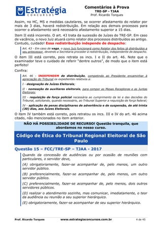 Comentários à Prova
TRE-SP - TJAA
Prof. Ricardo Torques
Prof. Ricardo Torques www.estrategiaconcursos.com.br 4 de 45
Assim, no HC, MS e medidas cautelares, se ocorrer afastamento do relator por
mais de 3 dias, haverá redistribuição. Em relação aos demais processos para
ocorrer o afastamento será necessário afastamento superior a 15 dias.
Item II está incorreto. O art. 43 trata da sucessão de Juízes do TRE-SP. Em caso
de vacância, o novo Juiz atuará como relator dos processos distribuídos ao antigo.
Contudo, cuidado! Essa redistribuição independe de despacho:
Art. 43 - Em caso de vaga, o novo Juiz funcionará como Relator dos feitos já distribuídos a
seu antecessor, devendo a Secretaria proceder à redistribuição, independente de despacho.
O item III está correto, pois retrata os incs. I e II do art. 46. Note que o
examinador teve o cuidado de referir “dentre outros”, de modo que o item está
perfeito!
Confira:
Art. 46 - INDEPENDEM de distribuição, competindo ao Presidente encaminhar à
apreciação do Tribunal os expedientes relativos a:
I - designação de Juízes Eleitorais;
II - nomeação de auxiliares eleitorais, para compor as Mesas Receptoras e as Juntas
Eleitorais;
III - requisição de força policial necessária ao cumprimento da lei e das decisões do
Tribunal, solicitando, quando necessário, ao Tribunal Superior a requisição de força federal;
IV - aplicação de penas disciplinares de advertência e de suspensão, de até trinta
(30) dias, aos Juízes Eleitorais.
O item IV também está correto, pois retratou os incs. III e IV do art. 46 acima
citado, não mencionados no item anterior.
NÃO HÁ POSSIBILIDADE DE RECURSO! Questão tranquila, que
abordamos no nosso curso.
Código de Ética do Tribunal Regional Eleitoral de São
Paulo
Questão 15 – FCC/TRE-SP – TJAA - 2017
Quando da concessão de audiências ou por ocasião de reuniões com
particulares, o servidor deve,
(A) obrigatoriamente, fazer-se acompanhar de, pelo menos, um outro
servidor público.
(B) preferencialmente, fazer-se acompanhar de, pelo menos, um outro
servidor público.
(C) preferencialmente, fazer-se acompanhar de, pelo menos, dois outros
servidores públicos.
(D) realizar o atendimento sozinho, mas comunicar, imediatamente, o teor
da audiência ou reunião a seu superior hierárquico.
(E) obrigatoriamente, fazer-se acompanhar de seu superior hierárquico.
 