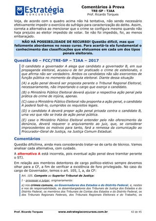 Comentários à Prova
TRE-SP - TJAA
Prof. Ricardo Torques
Prof. Ricardo Torques www.estrategiaconcursos.com.br 42 de 45
Veja, de acordo com o quadro acima não há tentativa, não sendo necessário
efetivamente impedir o exercício do sufrágio para caracterização do delito. Assim,
correta a alternativa ao mencionar que o crime se configura mesmo quando não
haja prejuízo ao eleitor impedido de votar. Se não foi impedido, foi, ao menos
embaraçado.
NÃO HÁ POSSIBILIDADE DE RECURSO! Questão difícil, mas que
felizmente abordamos no nosso curso. Para acertá-la ela fundamental o
conhecimento das classificações que efetuamos em cada um dos tipos
penais eleitorais.
Questão 60 – FCC/TRE-SP – TJAA – 2017
O candidato a governador A alega que candidato a governador B, em sua
propaganda eleitoral, acusou-o de ter praticado o crime de estelionato, o
que afirma não ser verdadeiro. Ambos os candidatos não são exercentes de
função pública no momento da disputa eleitoral. Diante dessa situação
(A) a ação penal deverá ser proposta perante o Tribunal Regional Eleitoral,
necessariamente, não importando o cargo que exerça o candidato.
(B) o Ministério Público Eleitoral deverá ajuizar a respectiva ação penal pela
prática do crime de injúria, apenas.
(C) caso o Ministério Público Eleitoral não proponha a ação penal, o candidato
A poderá fazê-lo, cumpridos os requisitos legais.
(D) o candidato A deverá propor ação penal privada contra o candidato B,
uma vez que não se trata de ação penal pública.
(E) caso o Ministério Público Eleitoral entender pelo não oferecimento da
denúncia, deverá requerer o arquivamento ao juiz, que, se considerar
improcedentes os motivos para tanto, fará a remessa da comunicação ao
Procurador-Geral de Justiça, na Justiça Comum Estadual.
Comentários
Questão dificílima, ainda mais considerando tratar-se de carto de técnico. Vamos
analisar cada alternativa, com cuidado.
A alternativa A está incorreta, pois eventual ação penal deve tramitar perante
o STJ.
Em relação aos membros detentores de cargo político-eletivo sempre devemos
olhar para a CF, a fim de verificar a existência de foro privilegiado. No caso do
cargo de Governador, temos o art. 105, I, a, da CF:
Art. 105. Compete ao Superior Tribunal de Justiça:
I - processar e julgar, originariamente:
a) nos crimes comuns, os Governadores dos Estados e do Distrito Federal, e, nestes
e nos de responsabilidade, os desembargadores dos Tribunais de Justiça dos Estados e do
Distrito Federal, os membros dos Tribunais de Contas dos Estados e do Distrito Federal, os
dos Tribunais Regionais Federais, dos Tribunais Regionais Eleitorais e do Trabalho, os
 
