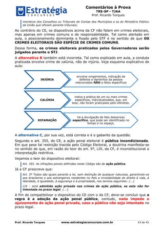 Comentários à Prova
TRE-SP - TJAA
Prof. Ricardo Torques
Prof. Ricardo Torques www.estrategiaconcursos.com.br 43 de 45
membros dos Conselhos ou Tribunais de Contas dos Municípios e os do Ministério Público
da União que oficiem perante tribunais;
Ao contrário do CE, os dispositivos acima da CF não falam em crimes eleitorais,
mas apenas em crimes comuns e de responsabilidade. Tal como alertado em
aula, o posicionamento dominante e fixado pelo STF é no sentido de que OS
CRIMES ELEITORAIS SÃO ESPÉCIE DE CRIMES COMUNS.
Dessa forma, os crimes eleitorais praticados pelos Governadores serão
julgados perante o STJ.
A alternativa B também está incorreta. Tal como explicado em aula, a conduta
praticada envolve crime de calúnia, não de injúria. Veja esquema explicativo de
aula:
A alternativa C, por sua vez, está correta e é o gabarito da questão.
Segundo o art. 355, do CE, a ação penal eleitoral é pública incondicionada.
Em que pese tal restrição trazida pelo Código Eleitoral, a doutrina manifesta-se
no sentido de que, em razão do teor do art. 5º, LIX, da CF, é inconstitucional a
interpretação restritiva.
Vejamos o teor do dispositivo eleitoral:
Art. 355. As infrações penais definidas neste Código são de ação pública.
Já a CF prescreve que:
Art. 5º Todos são iguais perante a lei, sem distinção de qualquer natureza, garantindo-se
aos brasileiros e aos estrangeiros residentes no País a inviolabilidade do direito à vida, à
liberdade, à igualdade, à segurança e à propriedade, nos termos seguintes: (...)
LIX - será admitida ação privada nos crimes de ação pública, se esta não for
intentada no prazo legal; (...).
A fim de compatibilizar o dispositivo do CE com o da CF, deve-se concluir que a
regra é a adoção da ação penal pública, contudo, nada impede o
ajuizamento de ação penal privada, caso a pública não seja intentada no
prazo legal.
INJÚRIA
envolve xingamentos, indicação de
defeitos e deméritos da pessoa
relacionados NÃO a fatos específicos
CALÚNIA
indica a prática de um ou mais crimes
específicos, individualizados, que, em
tese, não foram praticados pelo ofendido.
DIFAMAÇÃO
há a divulgação de fato desonroso
específico, que pode ser identificado no
tempo e no espaço.
 