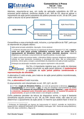 Comentários à Prova
TRE-SP - TJAA
Prof. Ricardo Torques
Prof. Ricardo Torques www.estrategiaconcursos.com.br 44 de 45
Ademais, argumenta-se que, em razão da aplicação subsidiária do CPP ao
processo penal eleitoral, conforme dispõe o art. 364 do CE, deve-se aplicar o
regramento da ação penal subsidiária da pública prevista no art. 29 do CPP, para
suprir a lacuna na lei penal eleitoral.
Consentâneo a essa orientação está, inclusive, a jurisprudência do TSE4, pelo que
se depreende do julgado abaixo:
Ação penal privada subsidiária. Apuração. Crime eleitoral.
1. Conforme decidido pelo Tribunal no julgamento do Recurso Especial nº 21.295, a queixa-
crime em ação penal privada subsidiária somente pode ser aceita caso o
representante do Ministério Público não tenha oferecido denúncia, requerido
diligências ou solicitado o arquivamento de inquérito policial, no prazo legal.
2. Dada a notícia de eventual delito, o Ministério Público requereu diligências objetivando a
colheita de mais elementos necessários à elucidação dos fatos, não se evidenciando,
portanto, inércia apta a ensejar a possibilidade de propositura de ação privada supletiva.
Embargos de declaração recebidos como agravo regimental e não provido.
Por fim, é importante registrar que, em razão do interesse
público envolvido na ação penal eleitoral, é inadmissível
a utilização da ação penal pública condicionada a
representação do ofendido.
A alternativa D está errada, pois trata-se de ação penal pública incondicionada,
como visto acima.
Fim, a alternativa E está incorreta.
O arquivamento vem disciplinado no art. 357, §1º, do CE:
§ 1º Se o órgão do Ministério Público, ao invés de apresentar a denúncia, requerer o
arquivamento da comunicação, o Juiz, no caso de considerar improcedentes as razões
invocadas, fará remessa da comunicação ao Procurador Regional, e este oferecerá
a denúncia, designará outro Promotor para oferecê-la, ou insistirá no pedido de
arquivamento, ao qual só então estará o Juiz obrigado a atender.
Como podemos perceber da leitura do dispositivo acima, a regra é bastante
semelhante àquela prevista no art. 28, do CPP. Desse modo, não cabe ao juiz
determinar o ajuizamento da ação penal. O máximo que poderá fazer é levar os
4
Embargos de Declaração em Agravo de Instrumento nº 181917, Acórdão de 24/02/2011,
Relator(a) Min. ARNALDO VERSIANI LEITE SOARES, Publicação: DJE - Diário da Justiça Eletrônico,
Tomo 89, Data 12/05/2011, Página 33
AÇÃO PENAL
REGRA Ação Penal Pública
SE NÃO INTENTADA NO
PRAZO LEGAL
Ação Penal Subsidiária
da Pública.
 