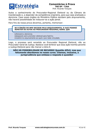 Comentários à Prova
TRE-SP - TJAA
Prof. Ricardo Torques
Prof. Ricardo Torques www.estrategiaconcursos.com.br 45 de 45
Autos a conhecimento do Procurador-Regional Eleitoral ou da Câmara de
Coordenação e, a depender da competência originária, para que seja analisada a
denúncia. Caso esses órgãos do Ministério Público decidam pelo arquivamento,
não haverá possibilidade de instaurar-se a ação penal.
Para fins da nossa prova devemos, portanto, memorizar:
Logo, o processo será remetido ao Procurador Regional Eleitoral, não ao
Procurador Geral de Justiça. Bastava você lembrar que essa ação tramita perante
a Justiça Eleitoral para não marcar a letra E.
NÃO HÁ POSSIBILIDADE DE RECURSO! Questão difícil, mas que
felizmente abordamos no nosso curso. Citamos, inclusive, a
jurisprudência que embasa a resposta à questão!
•oferecerá a denúncia;
•designará outro promotor eleitoral para fazê-lo;
•insistirá no arquivamento ao qual o juiz resta vinculado.
SE O ÓRGÃO DO MPE DECIDIR PELO ARQUIVAMENTO, O JUIZ PODERÁ
REMETER OS AUTOS AO PROCURADOR REGIONAL/GERAL QUE
 
