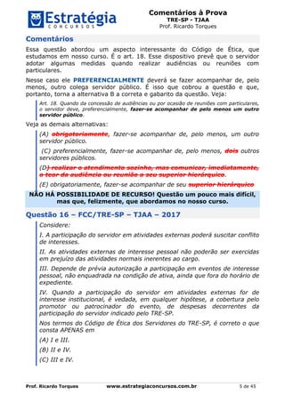 Comentários à Prova
TRE-SP - TJAA
Prof. Ricardo Torques
Prof. Ricardo Torques www.estrategiaconcursos.com.br 5 de 45
Comentários
Essa questão abordou um aspecto interessante do Código de Ética, que
estudamos em nosso curso. É o art. 18. Esse dispositivo prevê que o servidor
adotar algumas medidas quando realizar audiências ou reuniões com
particulares.
Nesse caso ele PREFERENCIALMENTE deverá se fazer acompanhar de, pelo
menos, outro colega servidor público. É isso que cobrou a questão e que,
portanto, torna a alternativa B a correta e gabarito da questão. Veja:
Art. 18. Quando da concessão de audiências ou por ocasião de reuniões com particulares,
o servidor deve, preferencialmente, fazer-se acompanhar de pelo menos um outro
servidor público.
Veja as demais alternativas:
(A) obrigatoriamente, fazer-se acompanhar de, pelo menos, um outro
servidor público.
(C) preferencialmente, fazer-se acompanhar de, pelo menos, dois outros
servidores públicos.
(D) realizar o atendimento sozinho, mas comunicar, imediatamente,
o teor da audiência ou reunião a seu superior hierárquico.
(E) obrigatoriamente, fazer-se acompanhar de seu superior hierárquico
NÃO HÁ POSSIBILIDADE DE RECURSO! Questão um pouco mais difícil,
mas que, felizmente, que abordamos no nosso curso.
Questão 16 – FCC/TRE-SP – TJAA – 2017
Considere:
I. A participação do servidor em atividades externas poderá suscitar conflito
de interesses.
II. As atividades externas de interesse pessoal não poderão ser exercidas
em prejuízo das atividades normais inerentes ao cargo.
III. Depende de prévia autorização a participação em eventos de interesse
pessoal, não enquadrada na condição de ativa, ainda que fora do horário de
expediente.
IV. Quando a participação do servidor em atividades externas for de
interesse institucional, é vedada, em qualquer hipótese, a cobertura pelo
promotor ou patrocinador do evento, de despesas decorrentes da
participação do servidor indicado pelo TRE-SP.
Nos termos do Código de Ética dos Servidores do TRE-SP, é correto o que
consta APENAS em
(A) I e III.
(B) II e IV.
(C) III e IV.
 
