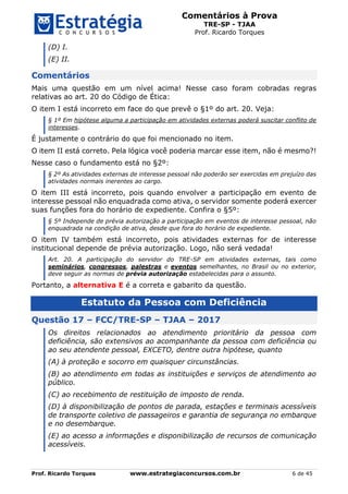 Comentários à Prova
TRE-SP - TJAA
Prof. Ricardo Torques
Prof. Ricardo Torques www.estrategiaconcursos.com.br 6 de 45
(D) I.
(E) II.
Comentários
Mais uma questão em um nível acima! Nesse caso foram cobradas regras
relativas ao art. 20 do Código de Ética:
O item I está incorreto em face do que prevê o §1º do art. 20. Veja:
§ 1º Em hipótese alguma a participação em atividades externas poderá suscitar conflito de
interesses.
É justamente o contrário do que foi mencionado no item.
O item II está correto. Pela lógica você poderia marcar esse item, não é mesmo?!
Nesse caso o fundamento está no §2º:
§ 2º As atividades externas de interesse pessoal não poderão ser exercidas em prejuízo das
atividades normais inerentes ao cargo.
O item III está incorreto, pois quando envolver a participação em evento de
interesse pessoal não enquadrada como ativa, o servidor somente poderá exercer
suas funções fora do horário de expediente. Confira o §5º:
§ 5º Independe de prévia autorização a participação em eventos de interesse pessoal, não
enquadrada na condição de ativa, desde que fora do horário de expediente.
O item IV também está incorreto, pois atividades externas for de interesse
institucional depende de prévia autorização. Logo, não será vedada!
Art. 20. A participação do servidor do TRE-SP em atividades externas, tais como
seminários, congressos, palestras e eventos semelhantes, no Brasil ou no exterior,
deve seguir as normas de prévia autorização estabelecidas para o assunto.
Portanto, a alternativa E é a correta e gabarito da questão.
Estatuto da Pessoa com Deficiência
Questão 17 – FCC/TRE-SP – TJAA – 2017
Os direitos relacionados ao atendimento prioritário da pessoa com
deficiência, são extensivos ao acompanhante da pessoa com deficiência ou
ao seu atendente pessoal, EXCETO, dentre outra hipótese, quanto
(A) à proteção e socorro em quaisquer circunstâncias.
(B) ao atendimento em todas as instituições e serviços de atendimento ao
público.
(C) ao recebimento de restituição de imposto de renda.
(D) à disponibilização de pontos de parada, estações e terminais acessíveis
de transporte coletivo de passageiros e garantia de segurança no embarque
e no desembarque.
(E) ao acesso a informações e disponibilização de recursos de comunicação
acessíveis.
 