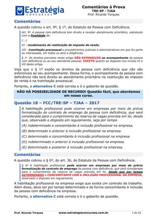 Comentários à Prova
TRE-SP - TJAA
Prof. Ricardo Torques
Prof. Ricardo Torques www.estrategiaconcursos.com.br 7 de 45
Comentários
A questão cobrou o art. 9º, § 1º, do Estatuto da Pessoa com Deficiência.
Art. 9o
A pessoa com deficiência tem direito a receber atendimento prioritário, sobretudo
com a finalidade de:
(...)
VI - recebimento de restituição de imposto de renda;
VII - tramitação processual e procedimentos judiciais e administrativos em que for parte
ou interessada, em todos os atos e diligências.
§ 1o
Os direitos previstos neste artigo SÃO EXTENSIVOS ao acompanhante da pessoa
com deficiência ou ao seu atendente pessoal, EXCETO quanto ao disposto nos incisos VI e
VII deste artigo.
Veja que o § 1º expõe os direitos da pessoa com deficiência que não são
extensíveis ao seu acompanhante. Dessa forma, o acompanhante da pessoa com
deficiência não terá direito ao atendimento prioritário na restituição do imposto
de renda e na tramitação processual.
Portanto, a alternativa C está correta e é o gabarito da questão.
NÃO HÁ POSSIBILIDADE DE RECURSO! Questão fácil, que abordamos
em nosso curso.
Questão 18 – FCC/TRE-SP – TJAA – 2017
A habilitação profissional pode ocorrer em empresas por meio de prévia
formalização do contrato de emprego da pessoa com deficiência, que será
considerada para o cumprimento da reserva de vagas prevista em lei, desde
que, observado o disposto em regulamento, seja por tempo
(A) indeterminado e concomitante à inclusão profissional na empresa.
(B) determinado e anterior à inclusão profissional na empresa.
(C) determinado e concomitante à inclusão profissional na empresa.
(D) indeterminado e anterior à inclusão profissional na empresa.
(E) determinado e posterior à inclusão profissional na empresa.
Comentários
A questão cobrou o § 6º, do art. 36, do Estatuto da Pessoa com Deficiência.
§ 6o
A habilitação profissional pode ocorrer em empresas por meio de prévia
formalização do contrato de emprego da pessoa com deficiência, que será considerada
para o cumprimento da reserva de vagas prevista em lei, desde que por tempo
DETERMINADO e CONCOMITANTE COM A INCLUSÃO PROFISSIONAL NA EMPRESA,
observado o disposto em regulamento.
A habilitação profissional na empresa exige que exista um contrato de trabalho.
Além disso, deve ser por tempo determinado e de forma concomitante à inclusão
da pessoa com deficiência na empresa.
Portanto, a alternativa C está correta e é o gabarito da questão.
 