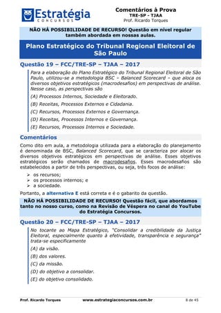 Comentários à Prova
TRE-SP - TJAA
Prof. Ricardo Torques
Prof. Ricardo Torques www.estrategiaconcursos.com.br 8 de 45
NÃO HÁ POSSIBILIDADE DE RECURSO! Questão em nível regular
também abordada em nossas aulas.
Plano Estratégico do Tribunal Regional Eleitoral de
São Paulo
Questão 19 – FCC/TRE-SP – TJAA – 2017
Para a elaboração do Plano Estratégico do Tribunal Regional Eleitoral de São
Paulo, utilizou-se a metodologia BSC – Balanced Scorecard – que aloca os
diversos objetivos estratégicos (macrodesafios) em perspectivas de análise.
Nesse caso, as perspectivas são
(A) Processos Internos, Sociedade e Eleitorado.
(B) Receitas, Processos Externos e Cidadania.
(C) Recursos, Processos Externos e Governança.
(D) Receitas, Processos Internos e Governança.
(E) Recursos, Processos Internos e Sociedade.
Comentários
Como dito em aula, a metodologia utilizada para a elaboração do planejamento
é denominada de BSC, Balanced Scorecard, que se caracteriza por alocar os
diversos objetivos estratégicos em perspectivas de análise. Esses objetivos
estratégicos serão chamados de macrodesafios. Esses macrodesafios são
estabelecidos a partir de três perspectivas, ou seja, três focos de análise:
 os recursos;
 os processos internos; e
 a sociedade.
Portanto, a alternativa E está correta e é o gabarito da questão.
NÃO HÁ POSSIBILIDADE DE RECURSO! Questão fácil, que abordamos
tanto no nosso curso, como na Revisão de Véspera no canal do YouTube
do Estratégia Concursos.
Questão 20 – FCC/TRE-SP – TJAA – 2017
No tocante ao Mapa Estratégico, “Consolidar a credibilidade da Justiça
Eleitoral, especialmente quanto à efetividade, transparência e segurança”
trata-se especificamente
(A) da visão.
(B) dos valores.
(C) da missão.
(D) do objetivo a consolidar.
(E) do objetivo consolidado.
 