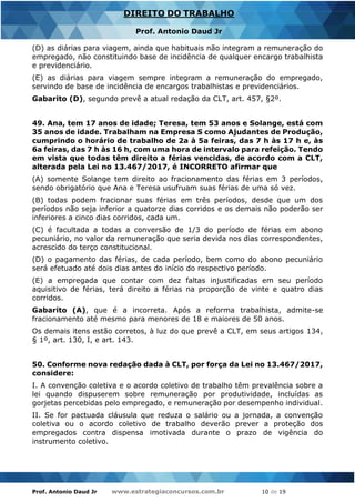 Prof. Antonio Daud Jr www.estrategiaconcursos.com.br 10 de 19
DIREITO DO TRABALHO
Prof. Antonio Daud Jr
(D) as diárias para viagem, ainda que habituais não integram a remuneração do
empregado, não constituindo base de incidência de qualquer encargo trabalhista
e previdenciário.
(E) as diárias para viagem sempre integram a remuneração do empregado,
servindo de base de incidência de encargos trabalhistas e previdenciários.
Gabarito (D), segundo prevê a atual redação da CLT, art. 457, §2º.
49. Ana, tem 17 anos de idade; Teresa, tem 53 anos e Solange, está com
35 anos de idade. Trabalham na Empresa S como Ajudantes de Produção,
cumprindo o horário de trabalho de 2a à 5a feiras, das 7 h às 17 h e, às
6a feiras, das 7 h às 16 h, com uma hora de intervalo para refeição. Tendo
em vista que todas têm direito a férias vencidas, de acordo com a CLT,
alterada pela Lei no 13.467/2017, é INCORRETO afirmar que
(A) somente Solange tem direito ao fracionamento das férias em 3 períodos,
sendo obrigatório que Ana e Teresa usufruam suas férias de uma só vez.
(B) todas podem fracionar suas férias em três períodos, desde que um dos
períodos não seja inferior a quatorze dias corridos e os demais não poderão ser
inferiores a cinco dias corridos, cada um.
(C) é facultada a todas a conversão de 1/3 do período de férias em abono
pecuniário, no valor da remuneração que seria devida nos dias correspondentes,
acrescido do terço constitucional.
(D) o pagamento das férias, de cada período, bem como do abono pecuniário
será efetuado até dois dias antes do início do respectivo período.
(E) a empregada que contar com dez faltas injustificadas em seu período
aquisitivo de férias, terá direito a férias na proporção de vinte e quatro dias
corridos.
Gabarito (A), que é a incorreta. Após a reforma trabalhista, admite-se
fracionamento até mesmo para menores de 18 e maiores de 50 anos.
Os demais itens estão corretos, à luz do que prevê a CLT, em seus artigos 134,
§ 1º, art. 130, I, e art. 143.
50. Conforme nova redação dada à CLT, por força da Lei no 13.467/2017,
considere:
I. A convenção coletiva e o acordo coletivo de trabalho têm prevalência sobre a
lei quando dispuserem sobre remuneração por produtividade, incluídas as
gorjetas percebidas pelo empregado, e remuneração por desempenho individual.
II. Se for pactuada cláusula que reduza o salário ou a jornada, a convenção
coletiva ou o acordo coletivo de trabalho deverão prever a proteção dos
empregados contra dispensa imotivada durante o prazo de vigência do
instrumento coletivo.
 