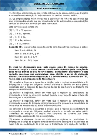 Prof. Antonio Daud Jr www.estrategiaconcursos.com.br 11 de 19
DIREITO DO TRABALHO
Prof. Antonio Daud Jr
III. Constitui objeto ilícito de convenção coletiva ou de acordo coletivo de trabalho
a supressão ou a redução do valor nominal do décimo terceiro salário.
IV. Os empregadores ficam obrigados a descontar da folha de pagamento dos
seus empregados, desde que por eles devidamente autorizados, as contribuições
devidas ao sindicato, quando por este notificados.
Está correto o que consta em
(A) II, III e IV, apenas.
(B) I, II e III, apenas.
(C) I, II, III e IV.
(D) I, III e IV, apenas.
(E) I, II e IV, apenas.
Gabarito (C), já que todas estão de acordo com dispositivos celetistas, a saber:
Item I: art. 611-A, IX
Item II: art. 611-A, § 3º
Item III: art. 611-B, V
Item IV: art. 545, caput
51. José foi dispensado sem justa causa, após 11 meses de serviço.
Passou a cumprir o aviso prévio trabalhando, optando pela redução de
duas horas diárias do seu horário normal de trabalho. Entretanto, neste
período, registrou sua candidatura para eleição a cargo de dirigente
sindical. De acordo com a legislação e o entendimento sumulado do TST,
neste caso a empregadora de José deverá
(A) cancelar a dispensa e aguardar a eleição, pois o registro da candidatura do
empregado a cargo de dirigente sindical durante o período do aviso prévio
trabalhado com a redução de duas horas diárias de seu horário de trabalho lhe
assegura a estabilidade.
(B) manter a dispensa, tendo em vista que o registro da candidatura do
empregado a cargo de dirigente sindical durante o período do aviso prévio não
lhe assegura a estabilidade.
(C) manter a dispensa, tendo em vista que o registro da candidatura do
empregado a cargo de dirigente sindical somente lhe assegura a estabilidade se
fosse feita na modalidade do aviso prévio indenizado.
(D) cancelar a dispensa e aguardar a eleição, pois o registro da candidatura do
empregado a cargo de dirigente sindical durante o período do aviso prévio
trabalhado se equipara às regras dos contratos de trabalho por prazo
determinado, assegurando-lhe a estabilidade.
(E) manter a dispensa, tendo em vista que o registro da candidatura do
empregado a cargo de dirigente sindical somente lhe assegura a estabilidade se
fosse feita na modalidade do aviso prévio trabalhado com opção de manter a
 