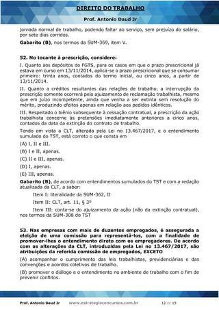 Prof. Antonio Daud Jr www.estrategiaconcursos.com.br 12 de 19
DIREITO DO TRABALHO
Prof. Antonio Daud Jr
jornada normal de trabalho, podendo faltar ao serviço, sem prejuízo do salário,
por sete dias corridos.
Gabarito (B), nos termos da SUM-369, item V.
52. No tocante à prescrição, considere:
I. Quanto aos depósitos do FGTS, para os casos em que o prazo prescricional já
estava em curso em 13/11/2014, aplica-se o prazo prescricional que se consumar
primeiro: trinta anos, contados do termo inicial, ou cinco anos, a partir de
13/11/2014.
II. Quanto a créditos resultantes das relações de trabalho, a interrupção da
prescrição somente ocorrerá pelo ajuizamento de reclamação trabalhista, mesmo
que em juízo incompetente, ainda que venha a ser extinta sem resolução do
mérito, produzindo efeitos apenas em relação aos pedidos idênticos.
III. Respeitado o biênio subsequente à cessação contratual, a prescrição da ação
trabalhista concerne às pretensões imediatamente anteriores a cinco anos,
contados da data da extinção do contrato de trabalho.
Tendo em vista a CLT, alterada pela Lei no 13.467/2017, e o entendimento
sumulado do TST, está correto o que consta em
(A) I, II e III.
(B) I e II, apenas.
(C) II e III, apenas.
(D) I, apenas.
(E) III, apenas.
Gabarito (B), de acordo com entendimentos sumulados do TST e com a redação
atualizada da CLT, a saber:
Item I: literalidade da SUM-362, II
Item II: CLT, art. 11, § 3º
Item III: conta-se do ajuizamento da ação (não da extinção contratual),
nos termos da SUM-308 do TST
53. Nas empresas com mais de duzentos empregados, é assegurada a
eleição de uma comissão para representá-los, com a finalidade de
promover-lhes o entendimento direto com os empregadores. De acordo
com as alterações da CLT, introduzidas pela Lei no 13.467/2017, são
atribuições da referida comissão de empregados, EXCETO
(A) acompanhar o cumprimento das leis trabalhistas, previdenciárias e das
convenções e acordos coletivos de trabalho.
(B) promover o diálogo e o entendimento no ambiente de trabalho com o fim de
prevenir conflitos.
 