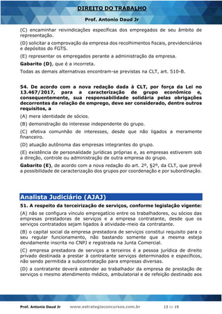Prof. Antonio Daud Jr www.estrategiaconcursos.com.br 13 de 19
DIREITO DO TRABALHO
Prof. Antonio Daud Jr
(C) encaminhar reivindicações específicas dos empregados de seu âmbito de
representação.
(D) solicitar a comprovação da empresa dos recolhimentos fiscais, previdenciários
e depósitos do FGTS.
(E) representar os empregados perante a administração da empresa.
Gabarito (D), que é a incorreta.
Todas as demais alternativas encontram-se previstas na CLT, art. 510-B.
54. De acordo com a nova redação dada à CLT, por força da Lei no
13.467/2017, para a caracterização de grupo econômico e,
consequentemente, sua responsabilidade solidária pelas obrigações
decorrentes da relação de emprego, deve ser considerado, dentre outros
requisitos, a
(A) mera identidade de sócios.
(B) demonstração do interesse independente do grupo.
(C) efetiva comunhão de interesses, desde que não ligados a meramente
financeiro.
(D) atuação autônoma das empresas integrantes do grupo.
(E) existência de personalidade jurídicas próprias e, as empresas estiverem sob
a direção, controle ou administração de outra empresa do grupo.
Gabarito (E), de acordo com a nova redação do art. 2º, §2º, da CLT, que prevê
a possibilidade de caracterização dos grupos por coordenação e por subordinação.
Analista Judiciário (AJAJ)
51. A respeito da terceirização de serviços, conforme legislação vigente:
(A) não se configura vínculo empregatício entre os trabalhadores, ou sócios das
empresas prestadoras de serviços e a empresa contratante, desde que os
serviços contratados sejam ligados à atividade-meio da contratante.
(B) o capital social da empresa prestadora de serviços constitui requisito para o
seu regular funcionamento, não bastando somente que a mesma esteja
devidamente inscrita no CNPJ e registrada na Junta Comercial.
(C) empresa prestadora de serviços a terceiros é a pessoa jurídica de direito
privado destinada a prestar à contratante serviços determinados e específicos,
não sendo permitida a subcontratação para empresas diversas.
(D) a contratante deverá estender ao trabalhador da empresa de prestação de
serviços o mesmo atendimento médico, ambulatorial e de refeição destinado aos
 