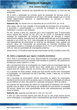 Prof. Antonio Daud Jr www.estrategiaconcursos.com.br 14 de 19
DIREITO DO TRABALHO
Prof. Antonio Daud Jr
seus empregados, existente nas dependências da contratante, ou local por ela
designado.
(E) é lícita a celebração de contrato geral de prestação de serviços entre a
tomadora e a empresa prestadora de serviços, não sendo exigido que no termo
esteja determinado expressa e especificamente os serviços a serem
desempenhados.
Gabarito (B), de acordo com os requisitos da Lei 6.019/1974, art. 4º-B.
Além disso, não há mais vedação à terceirização de atividade-fim da tomadora,
é permitida a subcontratação e o contrato de prestação de serviços deve
especificar o serviço a ser prestado.
Por fim, quanto à letra (D), reparem que o erro é bastante sutil. O examinador
trocou alguns dos trechos do art. 4º-C da Lei 6.019. A contratante deverá
estender ao trabalhador da empresa de prestação de serviços o mesmo
atendimento médico, ambulatorial e de refeição destinado aos seus empregados,
segundo a Lei 6.019, art. 4o-C. Esta obrigação se dá quando a prestação se dá
nas dependências da contratante ou local por ela designado, mas, quando isto
ocorrer, deve ser franqueado ao terceirizado as mesmas condições dos
empregados próprios, à exceção da hipótese do art. 4o-C, § 2o (terceirizados em
20% ou mais da quantidade de empregados próprios).
Dessa forma, a inversão promovida pelo Examinador de fato invalidou a letra (D).
52. Sobre a legislação que regula o trabalho doméstico:
(A) é lícita a contratação por prazo determinado de empregado para substituir
temporariamente outro com contrato interrompido ou suspenso, não podendo ser
firmado por prazo superior a 1 ano.
(B) o acompanhamento do empregador em viagem pelo seu empregado deve ser
previamente pactuado por escrito entre eles, sendo que a remuneração do
salário-hora em viagem será de, no mínimo, 50% do salário-hora normal.
(C) o período de férias poderá, desde que haja acordo escrito entre empregado
e empregador, ser fracionado em até 2 períodos, sendo 1 deles de, no mínimo,
14 dias corridos.
(D) é facultado ao empregador efetuar descontos no salário do empregado,
mediante acordo escrito entre as partes, para a inclusão do empregado em planos
de previdência privada, não podendo a dedução ultrapassar 30% do salário.
(E) poderão ser descontadas do salário do empregado as despesas com moradia
quando essa se referir a local diverso da residência em que ocorrer a prestação
de serviço, desde que essa possibilidade tenha sido expressamente acordada
entre as partes.
Gabarito (E), segundo previsão da LC 150, art. 18, § 2º.
A letra (C) está incorreta apenas pelo fato de que se não exige acordo escrito
entre empregado e empregador para o fracionamento das férias do doméstico.
 