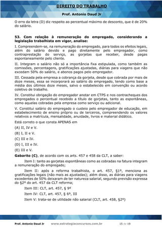Prof. Antonio Daud Jr www.estrategiaconcursos.com.br 15 de 19
DIREITO DO TRABALHO
Prof. Antonio Daud Jr
O erro da letra (D) diz respeito ao percentual máximo de desconto, que é de 20%
do salário.
53. Com relação à remuneração do empregado, considerando a
legislação trabalhista em vigor, analise:
I. Compreendem-se, na remuneração do empregado, para todos os efeitos legais,
além do salário devido e pago diretamente pelo empregador, como
contraprestação do serviço, as gorjetas que receber, desde pagas
espontaneamente pelo cliente.
II. Integram o salário não só a importância fixa estipulada, como também as
comissões, percentagens, gratificações ajustadas, diárias para viagens que não
excedam 50% do salário, e abonos pagos pelo empregador.
III. Cessada pela empresa a cobrança da gorjeta, desde que cobrada por mais de
doze meses, essa se incorporará ao salário do empregado, tendo como base a
média dos últimos doze meses, salvo o estabelecido em convenção ou acordo
coletivo de trabalho.
IV. Constitui obrigação do empregador anotar em CTPS e nos contracheques dos
empregados o percentual recebido a título de gorjetas, tanto as espontâneas,
como aquelas cobradas pela empresa como serviço ou adicional.
V. Constitui salário do empregado o custeio pelo empregador de educação, em
estabelecimento de ensino próprio ou de terceiros, compreendendo os valores
relativos a matrícula, mensalidade, anuidade, livros e material didático.
Está correto o que consta APENAS em
(A) II, IV e V.
(B) I, II e V.
(C) III e IV.
(D) I, III e IV.
(E) III e V.
Gabarito (C), de acordo com os arts. 457 e 458 da CLT, a saber:
Item I: tanto as gorjetas espontâneas como as cobradas na fatura integram
a remuneração do empregado;
Item II: após a reforma trabalhista, o art. 457, §1º, menciona as
gratificações legais (não mais as ajustadas); além disso, as diárias para viagens
excedentes de 50% deixaram de ter natureza salarial, segundo previsão expressa
do §2º do art. 457 da CLT reforma;
Item III: CLT, art. 457, § 9º
Item IV: CLT, art. 457, § 6º, III
Item V: trata-se de utilidade não salarial (CLT, art. 458, §2º)
 