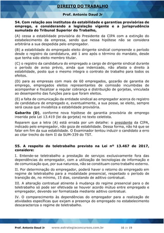 Prof. Antonio Daud Jr www.estrategiaconcursos.com.br 16 de 19
DIREITO DO TRABALHO
Prof. Antonio Daud Jr
54. Com relação aos institutos da estabilidade e garantias provisórias de
emprego, e considerando a legislação vigente e a jurisprudência
sumulada do Tribunal Superior do Trabalho,
(A) cessa a estabilidade provisória do Presidente da CIPA com a extinção do
estabelecimento da empresa, sendo que nessa hipótese não se considera
arbitrária a sua despedida pelo empregador.
(B) a estabilidade do empregado eleito dirigente sindical compreende o período
desde o registro da candidatura, até 1 ano após o término do mandato, desde
que tenha sido eleito membro titular.
(C) o registro da candidatura do empregado a cargo de dirigente sindical durante
o período de aviso prévio, ainda que indenizado, não afasta o direito à
estabilidade, posto que o mesmo integra o contrato de trabalho para todos os
efeitos.
(D) para as empresas com mais de 60 empregados, gozarão de garantia de
emprego, empregados eleitos representantes de comissão incumbidas de
acompanhar e fiscalizar a regular cobrança e distribuição de gorjetas, vinculada
ao desempenho das funções para que foram eleitos.
(E) a falta de comunicação da entidade sindical ao empregador acerca do registro
de candidatura de empregado e, eventualmente, a sua posse, se eleito, sempre
será causa que inviabiliza a estabilidade provisória.
Gabarito (D), conforme nova hipótese de garantia provisória de emprego
inserida pela Lei 13.419 (lei da gorjeta) no texto celetista.
Reparem que a letra (A) está errada por um detalhe: o presidente da CIPA,
indicado pelo empregador, não goza de estabilidade. Dessa forma, não há que se
falar em fim da sua estabilidade. O Examinador tentou induzir o candidato a erro
ao citar trecho do item II da SUM-339 do TST.
55. A respeito do teletrabalho previsto na Lei nº 13.467 de 2017,
considere:
I. Entende-se teletrabalho a prestação de serviços exclusivamente fora das
dependências do empregador, com a utilização de tecnologias de informação e
de comunicação que, por sua natureza, não se constituam como trabalho externo.
II. Por determinação do empregador, poderá haver o retorno do empregado em
regime de teletrabalho para a modalidade presencial, respeitado o período de
transição de, no mínimo, 15 dias, constando de aditivo contratual.
III. A alteração contratual atinente à mudança do regime presencial para o de
teletrabalho só pode ser efetivada se houver acordo mútuo entre empregado e
empregador, devendo ser formalizada mediante aditivo contratual.
IV. O comparecimento às dependências do empregador para a realização de
atividades específicas que exijam a presença do empregado no estabelecimento
descaracteriza o regime de teletrabalho.
 