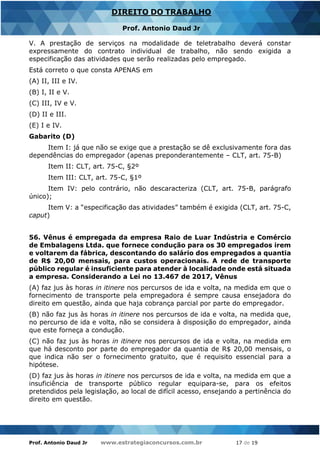 Prof. Antonio Daud Jr www.estrategiaconcursos.com.br 17 de 19
DIREITO DO TRABALHO
Prof. Antonio Daud Jr
V. A prestação de serviços na modalidade de teletrabalho deverá constar
expressamente do contrato individual de trabalho, não sendo exigida a
especificação das atividades que serão realizadas pelo empregado.
Está correto o que consta APENAS em
(A) II, III e IV.
(B) I, II e V.
(C) III, IV e V.
(D) II e III.
(E) I e IV.
Gabarito (D)
Item I: já que não se exige que a prestação se dê exclusivamente fora das
dependências do empregador (apenas preponderantemente – CLT, art. 75-B)
Item II: CLT, art. 75-C, §2º
Item III: CLT, art. 75-C, §1º
Item IV: pelo contrário, não descaracteriza (CLT, art. 75-B, parágrafo
único);
Item V: a “especificação das atividades” também é exigida (CLT, art. 75-C,
caput)
56. Vênus é empregada da empresa Raio de Luar Indústria e Comércio
de Embalagens Ltda. que fornece condução para os 30 empregados irem
e voltarem da fábrica, descontando do salário dos empregados a quantia
de R$ 20,00 mensais, para custos operacionais. A rede de transporte
público regular é insuficiente para atender à localidade onde está situada
a empresa. Considerando a Lei no 13.467 de 2017, Vênus
(A) faz jus às horas in itinere nos percursos de ida e volta, na medida em que o
fornecimento de transporte pela empregadora é sempre causa ensejadora do
direito em questão, ainda que haja cobrança parcial por parte do empregador.
(B) não faz jus às horas in itinere nos percursos de ida e volta, na medida que,
no percurso de ida e volta, não se considera à disposição do empregador, ainda
que este forneça a condução.
(C) não faz jus às horas in itinere nos percursos de ida e volta, na medida em
que há desconto por parte do empregador da quantia de R$ 20,00 mensais, o
que indica não ser o fornecimento gratuito, que é requisito essencial para a
hipótese.
(D) faz jus às horas in itinere nos percursos de ida e volta, na medida em que a
insuficiência de transporte público regular equipara-se, para os efeitos
pretendidos pela legislação, ao local de difícil acesso, ensejando a pertinência do
direito em questão.
 