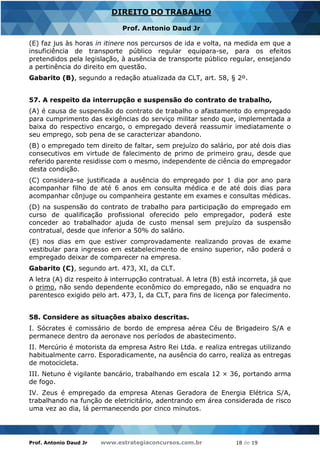 Prof. Antonio Daud Jr www.estrategiaconcursos.com.br 18 de 19
DIREITO DO TRABALHO
Prof. Antonio Daud Jr
(E) faz jus às horas in itinere nos percursos de ida e volta, na medida em que a
insuficiência de transporte público regular equipara-se, para os efeitos
pretendidos pela legislação, à ausência de transporte público regular, ensejando
a pertinência do direito em questão.
Gabarito (B), segundo a redação atualizada da CLT, art. 58, § 2º.
57. A respeito da interrupção e suspensão do contrato de trabalho,
(A) é causa de suspensão do contrato de trabalho o afastamento do empregado
para cumprimento das exigências do serviço militar sendo que, implementada a
baixa do respectivo encargo, o empregado deverá reassumir imediatamente o
seu emprego, sob pena de se caracterizar abandono.
(B) o empregado tem direito de faltar, sem prejuízo do salário, por até dois dias
consecutivos em virtude de falecimento de primo de primeiro grau, desde que
referido parente residisse com o mesmo, independente de ciência do empregador
desta condição.
(C) considera-se justificada a ausência do empregado por 1 dia por ano para
acompanhar filho de até 6 anos em consulta médica e de até dois dias para
acompanhar cônjuge ou companheira gestante em exames e consultas médicas.
(D) na suspensão do contrato de trabalho para participação do empregado em
curso de qualificação profissional oferecido pelo empregador, poderá este
conceder ao trabalhador ajuda de custo mensal sem prejuízo da suspensão
contratual, desde que inferior a 50% do salário.
(E) nos dias em que estiver comprovadamente realizando provas de exame
vestibular para ingresso em estabelecimento de ensino superior, não poderá o
empregado deixar de comparecer na empresa.
Gabarito (C), segundo art. 473, XI, da CLT.
A letra (A) diz respeito à interrupção contratual. A letra (B) está incorreta, já que
o primo, não sendo dependente econômico do empregado, não se enquadra no
parentesco exigido pelo art. 473, I, da CLT, para fins de licença por falecimento.
58. Considere as situações abaixo descritas.
I. Sócrates é comissário de bordo de empresa aérea Céu de Brigadeiro S/A e
permanece dentro da aeronave nos períodos de abastecimento.
II. Mercúrio é motorista da empresa Astro Rei Ltda. e realiza entregas utilizando
habitualmente carro. Esporadicamente, na ausência do carro, realiza as entregas
de motocicleta.
III. Netuno é vigilante bancário, trabalhando em escala 12 × 36, portando arma
de fogo.
IV. Zeus é empregado da empresa Atenas Geradora de Energia Elétrica S/A,
trabalhando na função de eletricitário, adentrando em área considerada de risco
uma vez ao dia, lá permanecendo por cinco minutos.
 